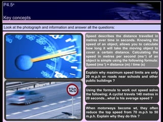 P4.5 a   Look at the photograph and information and answer all the questions: Speed describes the distance travelled in metres over time in seconds. Knowing the speed of an object, allows you to calculate how long it will take the moving object to cover a certain distance. Calculating the speed in metres per second (ms -1 ) of an object is simple using the following formula: Speed (ms -1 ) = distance (m) / time (s)  Explain why maximum speed limits are only 20 m.p.h on roads near schools and other public buildings ? Using the formula to work out speed solve the following; A cyclist travels 140 metres in 20 seconds...what is his average speed ? When motorways become wt, they often reduce the top speed from 70 m.p.h to 50 m.p.h. Explain why they do this ? Key concepts 