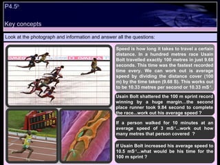 P4.5 b Look at the photograph and information and answer all the questions: Speed is how long it takes to travel a certain distance. In a hundred metres race Usain Bolt travelled exactly 100 metres in just 9.68 seconds. This time was the fastest recorded time every. We can work out is average speed by dividing the distance cover (100 m) by the time taken (9.68 S). This works out to be 10.33 metres per second or 10.33 mS -1 . If a person walked for 10 minutes at an average speed of 3 mS -1 ...work out how many metres that person covered  ? If Usain Bolt increased his average speed to 10.5 mS -1 ...what would be his time for the 100 m sprint ? Usain Bolt shattered the 100 m sprint record winning by a huge margin…the second place runner took 9.84 second to complete the race...work out his average speed ? Key concepts 