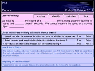 P4.5 Plenary Lesson summary:   moving directly calculate time Friday 21 October 2011 The highest road speed every recorded on British roads was 146 mph done by a 1000 cc super bike. The national speed limit for all cars in the UK is 90 m.p.h (for me) and 70 m.p.h for the rest of the car drivers on the road. How Science Works: Research into how we can use distance time graphs to describe the motion of a moving object. Preparing for the next lesson: We have to _______ the speed of a ___________ object using distance covered in metres and _______ taken in seconds.  We cannot measure the speed of a moving object  ___________. Decide whether the following statements are true or false : False True 3: Velocity can also tell us the direction that an object is moving ? False True 2: Speed cameras work by calculating distant travelled over time taken  ? False True 1: Speed can also be measure in miles per hour in addition to metres per second ?  