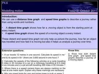 Extension questions: 1: A car travels 12 metres in one second. Calculate its speed in ms -1  and b) its speed in kh -1  (there are 3,600 second in one hour) ?  2: Calculate the speeds of the following vehicles a) a cycle travelling 8 miles in 30 minutes b) a car on a motorway travelling at 6.5 miles in six minutes and c) a jet aircraft travelling 300 miles in 20 minutes ? 3: Where there is a speed camera there are always marking on the road at one metre apart. Explain why these markings are necessary 4: Why are speed limits for cars and lorries lower in built up areas ? Know this: a: Know how both distant time graph  and speed time graphs describe a journey of a moving object. Friday 21 October 2011 Introduction: We can use a  distance time graph   and  speed time graphs  to describe a journey rather than using words and numbers.  A  distant time graph  shows how far a ,moving object is from the starting point at  every instant. A  speed time graph  shows the speed of a moving object a every instant. These distant and speed time graph not only help us picture the journey, how far an object has travelled and how fast it is moving but also it helps us analyse a journey over time.  P4.6 Modelling motion 