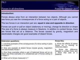 P4.1  Extension questions: 1: List three examples of the consequences of a force acting in pairs on a object ? 2: Give one example of distant forces include gravity, magnetism and electrostatic forces ? 3: Give three examples where a pair of balanced forces act on an object and three examples of a unbalanced pair of forces acting on a object ? 4: What unit is forces measured in ? Know this: a: Know the effects of paired forces on a moving or stationary object. b: Know the difference between a contact force and a force that acts at a distance. Friday 21 October 2011 Introduction: Forces always arise from an interaction between two objects. Although you cannot see force you see the consequences of a force acting on a pair of objects.  The two forces in an interaction pair are:  equal in size and opposite in direction : Forces can push or pull an object (stationary or moving), change its direction or shape The size of a force is always measure in Newtons. In addition to contact forces, there are forces that act at a distance. The forces caused by gravity, magnetism and electrostatic charges are good examples of distant forces.  Forces in all directions 