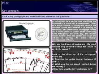 P4.6 c   Look at the photograph and information and answer all the questions: A tachograph is a device that combines the functions of a clock and a speedometer. Fitted to a motor vehicle, a tachograph records the vehicle's speed and whether it is moving or stationary. The mechanical tachograph writes on a round piece of paper which constantly turns throughout the work day. The marker moves further from the center the faster the vehicle is moving. An entire rotation encompasses 24 hours. Why are the drivers of lorries and HGV good vehicles only allowed to drive for  hours in any 24 hr period ? Look at the close up of the tachograph below left.  Describe the lorries journey between 10 and 11 ? What was the top speed reached during the journey ? How long was the lorry stationary for ? The tachograph Key concepts 