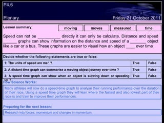 P4.6 Plenary Lesson summary:   moving moves measured time Friday 21 October 2011 Many athletes will now do a speed-time graph to analyse their running performance over the duration of their race. Using a speed time graph they will lean where the fastest and also lowest part of their race is and train to improve their performances. How Science Works: Research into forces, momentum and changes in momentum. Preparing for the next lesson: Speed can not be __________ directly it can only be calculate. Distance and speed ______ graphs can show information on the distance and speed of a _______ object like a car or a bus. These graphs are easier to visual how an object ____ over time Decide whether the following statements are true or false : False True 3: A speed time graph can show when an object is slowing down or speeding up ? False True 2: A distant time graph can summarise a moving object journey over time ? False True 1: The units of speed are ms -1  ?  