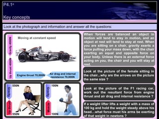 P4.1 a Look at the photograph and information and answer all the questions: When forces are balanced an object in motion will tend to stay in motion, and an object at rest will tend to stay at rest. When you are sitting on a chair, gravity exerts a force pulling your mass down, with the chair exerting an equal and opposite force on your body. Unless there is an external force acting on you, the chair and you will stay at rest. Look at the picture of the female sitting in the chair...why are the arrows on the picture the same size ? Look at the picture of the F1 racing car, work out the resultant force from engine thrust and air drag and internal resistance ? If a weight lifter lifts a weight with a mass of 100 kg and hold the weight steady above his head…what force must his arms be exerting of that weight in newtons ? Up thrust 4000N Gravity 4000N Air drag and internal resistance 70,000N Engine thrust 70,000N Moving at constant speed Up thrust Gravity 550N 550N Muscle Gravity 100N 100N Key concepts 