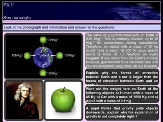 P4.1 b   Look at the photograph and information and answer all the questions: The value of g (gravitational pull) on Earth is 9.81 Nkg -1 . This is normally rounded up to 10 Nkg -1  for convenience during calculations. Therefore, an object with a mass of 60 kg would have a weight of 600 N, since gravity exerts a force of 10 Newtons on every kilogram. If you move from the Earth’s surface to space, gravitational force becomes less until you are completely weightless, far out in space. Explain why the forces of attraction between Earth and a car is larger than the forces of attraction between Earth and an apple ? Work out the weight here on Earth of the following objects a) Human with a mass of 45 Kg b) Car with a mass of 1850 Kg and c) Apple with a mass of 0.1 Kg A pupil thinks that gravity pulls objects downwards...explain why his explanation of gravity is not completely right ? 10NKg -1 10NKg -1 10NKg -1 10NKg -1 Key concepts 