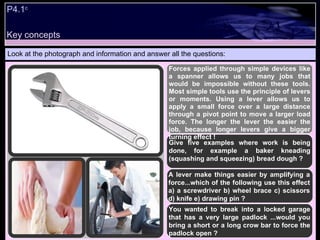 P4.1 c   Look at the photograph and information and answer all the questions: Forces applied through simple devices like a spanner allows us to many jobs that would be impossible without these tools. Most simple tools use the principle of levers or moments. Using a lever allows us to apply a small force over a large distance through a pivot point to move a larger load force. The longer the lever the easier the job, because longer levers give a bigger turning effect !  Give five examples where work is being done, for example a baker kneading (squashing and squeezing) bread dough ? A lever make things easier by amplifying a force...which of the following use this effect a) a screwdriver b) wheel brace c) scissors d) knife e) drawing pin ?  You wanted to break into a locked garage that has a very large padlock ...would you bring a short or a long crow bar to force the padlock open ? Key concepts 