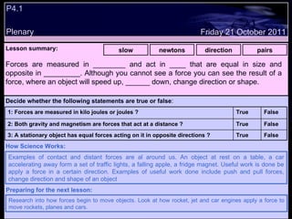 P4.1 Plenary Lesson summary:   slow newtons direction pairs Friday 21 October 2011 Examples of contact and distant forces are al around us. An object at rest on a table, a car accelerating away form a set of traffic lights, a falling apple, a fridge magnet. Useful work is done be apply a force in a certain direction. Examples of useful work done include push and pull forces, change direction and shape of an object How Science Works: Research into how forces begin to move objects. Look at how rocket, jet and car engines apply a force to move rockets, planes and cars. Preparing for the next lesson: Forces are measured in ________ and act in ____ that are equal in size and opposite in _________. Although you cannot see a force you can see the result of a force, where an object will speed up, ______ down, change direction or shape. Decide whether the following statements are true or false : False True 3: A stationary object has equal forces acting on it in opposite directions ? False True 2: Both gravity and magnetism are forces that act at a distance ? False True 1: Forces are measured in kilo joules or joules ?  