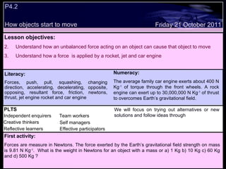 P4.2 How objects start to move Decide whether the following statements are true or false: Lesson objectives: Understand how an unbalanced force acting on an object can cause that object to move Understand how a force  is applied by a rocket, jet and car engine Friday 21 October 2011 First activity: Forces are measure in Newtons. The force exerted by the Earth’s gravitational field strength on mass is 9.81 N Kg -1 .  What is the weight in Newtons for an object with a mass or a) 1 Kg b) 10 Kg c) 60 Kg and d) 500 Kg ? PLTS Independent enquirers Creative thinkers Reflective learners Team workers Effective participators Self managers Literacy: Forces, push, pull, squashing, changing direction, accelerating, decelerating, opposite, opposing, resultant force, friction, newtons, thrust, jet engine rocket and car engine Numeracy: The average family car engine exerts about 400 N Kg -1  of torque through the front wheels. A rock engine can exert up to 30,000,000 N Kg -1  of thrust to overcomes Earth’s gravitational field.  We will focus on trying out alternatives or new solutions and follow ideas through 