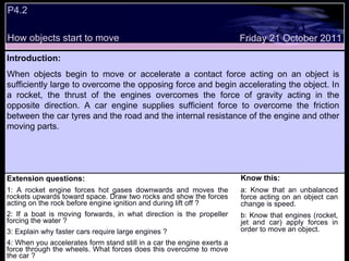 Extension questions: 1: A rocket engine forces hot gases downwards and moves the rockets upwards toward space. Draw two rocks and show the forces acting on the rock before engine ignition and during lift off ?  2: If a boat is moving forwards, in what direction is the propeller forcing the water ? 3: Explain why faster cars require large engines ? 4: When you accelerates form stand still in a car the engine exerts a force through the wheels. What forces does this overcome to move the car ? Know this: a: Know that an unbalanced force acting on an object can change is speed. b: Know that engines (rocket, jet and car) apply forces in order to move an object. Friday 21 October 2011 Introduction: When objects begin to move or accelerate a contact force acting on an object is sufficiently large to overcome the opposing force and begin accelerating the object. In a rocket, the thrust of the engines overcomes the force of gravity acting in the opposite direction. A car engine supplies sufficient force to overcome the friction between the car tyres and the road and the internal resistance of the engine and other moving parts.  P4.2 How objects start to move 