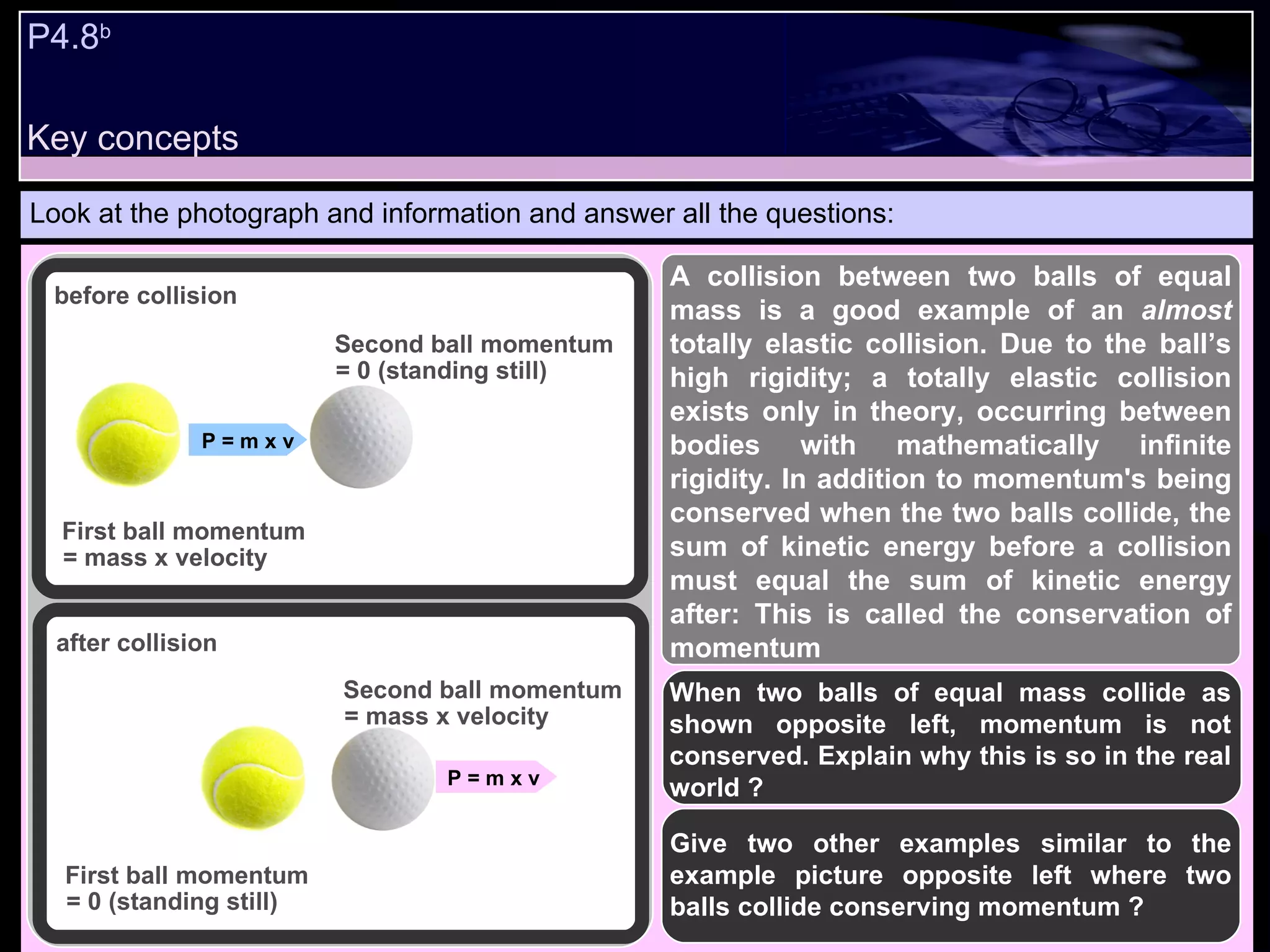 P4.8 b   Look at the photograph and information and answer all the questions: When two balls of equal mass collide as shown opposite left, momentum is not conserved. Explain why this is so in the real world ? Give two other examples similar to the example picture opposite left where two balls collide conserving momentum ? before collision after collision First ball momentum = mass x velocity First ball momentum = 0 (standing still) Second ball momentum = 0 (standing still) Second ball momentum = mass x velocity  P = m x v P = m x v  A collision between two balls of equal mass is a good example of an  almost  totally elastic collision. Due to the ball’s high rigidity; a totally elastic collision exists only in theory, occurring between bodies with mathematically infinite rigidity. In addition to momentum's being conserved when the two balls collide, the sum of kinetic energy before a collision must equal the sum of kinetic energy after: This is called the conservation of momentum Key concepts 