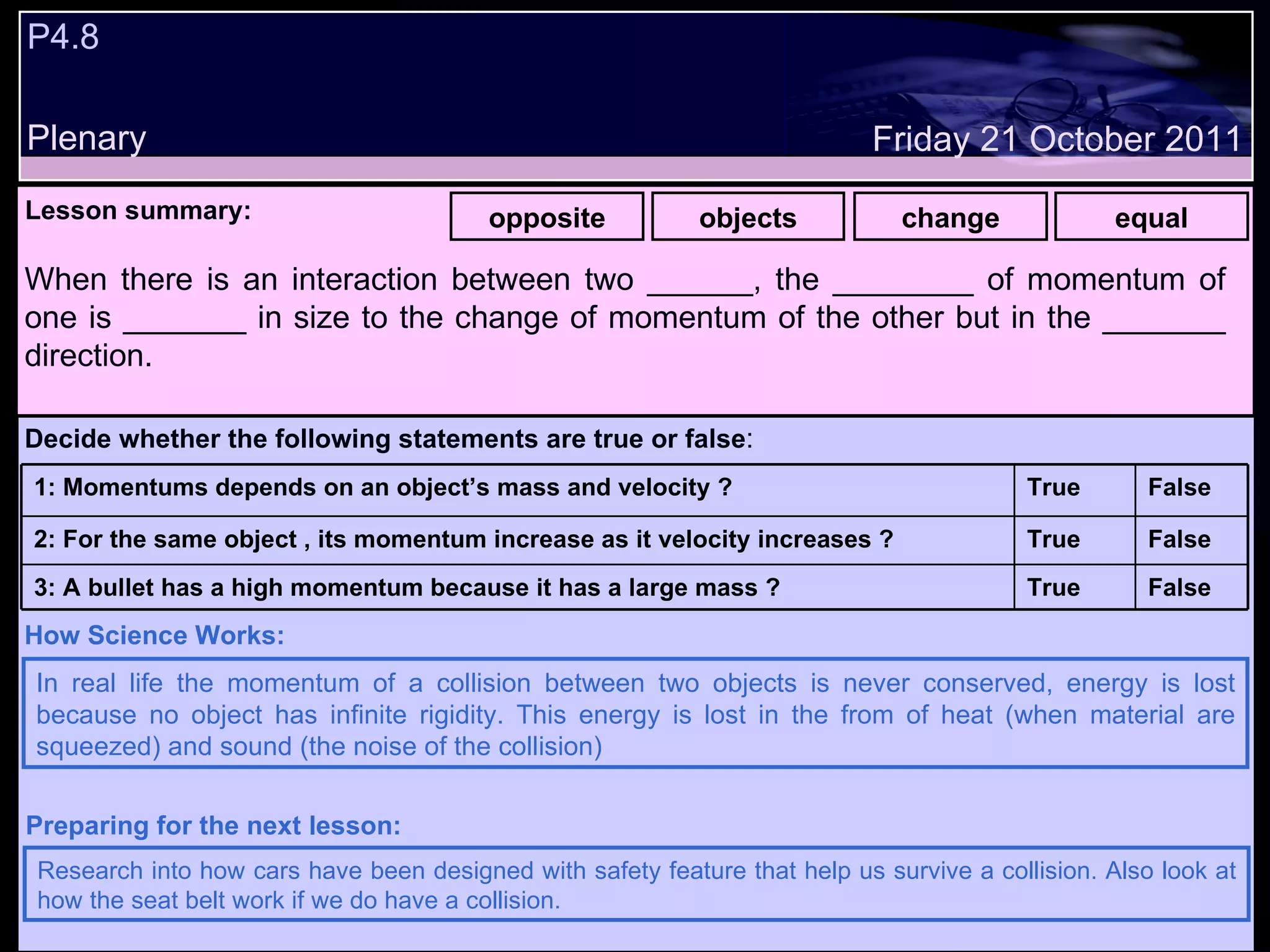 P4.8 Plenary Lesson summary:   opposite objects change equal Friday 21 October 2011 In real life the momentum of a collision between two objects is never conserved, energy is lost because no object has infinite rigidity. This energy is lost in the from of heat (when material are squeezed) and sound (the noise of the collision)  How Science Works: Research into how cars have been designed with safety feature that help us survive a collision. Also look at how the seat belt work if we do have a collision. Preparing for the next lesson: When there is an interaction between two ______, the ________ of momentum of one is _______ in size to the change of momentum of the other but in the _______ direction. Decide whether the following statements are true or false : False True 3: A bullet has a high momentum because it has a large mass ? False True 2: For the same object , its momentum increase as it velocity increases ? False True 1: Momentums depends on an object’s mass and velocity ?  