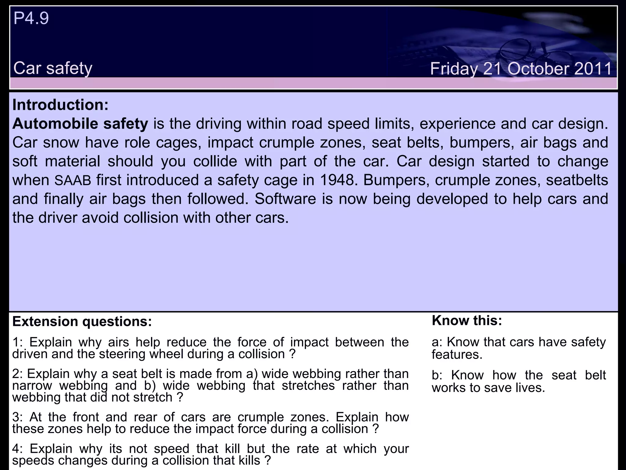 P4.9  Car safety Extension questions: 1: Explain why airs help reduce the force of impact between the driven and the steering wheel during a collision ? 2: Explain why a seat belt is made from a) wide webbing rather than narrow webbing and b) wide webbing that stretches rather than webbing that did not stretch ? 3: At the front and rear of cars are crumple zones. Explain how these zones help to reduce the impact force during a collision ? 4: Explain why its not speed that kill but the rate at which your speeds changes during a collision that kills ? Know this: a: Know that cars have safety features. b: Know how the seat belt works to save lives. Friday 21 October 2011 Introduction: Automobile safety  is the driving within road speed limits, experience and car design. Car snow have role cages, impact crumple zones, seat belts, bumpers, air bags and soft material should you collide with part of the car. Car design started to change when  SAAB  first introduced a safety cage in 1948. Bumpers, crumple zones, seatbelts and finally air bags then followed. Software is now being developed to help cars and the driver avoid collision with other cars. 