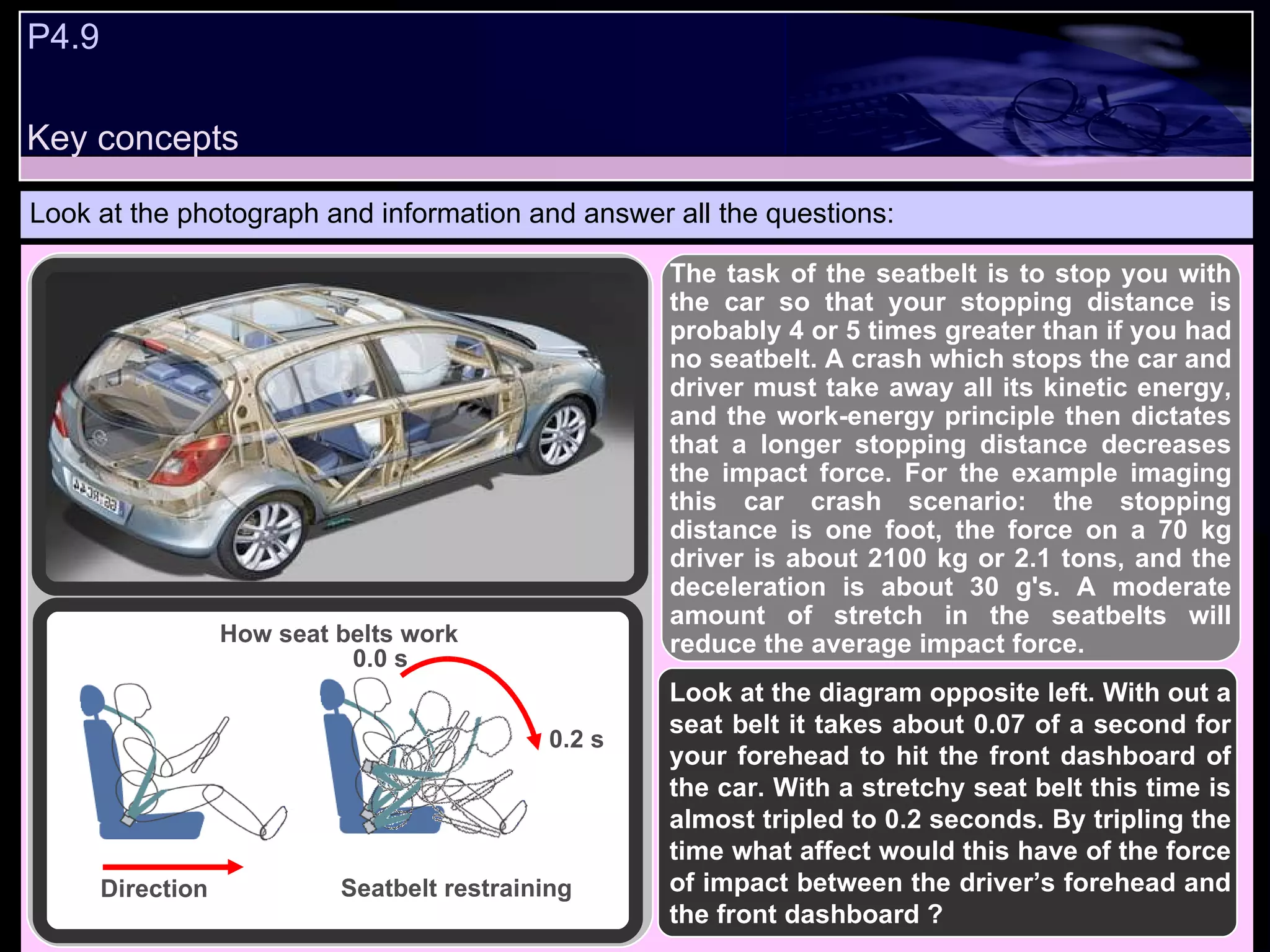 P4.9  Look at the photograph and information and answer all the questions: How seat belts work Direction Seatbelt restraining The task of the seatbelt is to stop you with the car so that your stopping distance is probably 4 or 5 times greater than if you had no seatbelt. A crash which stops the car and driver must take away all its kinetic energy, and the work-energy principle then dictates that a longer stopping distance decreases the impact force. For the example imaging this car crash scenario: the stopping distance is one foot, the force on a 70 kg driver is about 2100 kg or 2.1 tons, and the deceleration is about 30 g's. A moderate amount of stretch in the seatbelts will reduce the average impact force.   0.0 s 0.2 s Look at the diagram opposite left. With out a seat belt it takes about 0.07 of a second for your forehead to hit the front dashboard of the car. With a stretchy seat belt this time is almost tripled to 0.2 seconds. By tripling the time what affect would this have of the force of impact between the driver’s forehead and the front dashboard ? Key concepts 