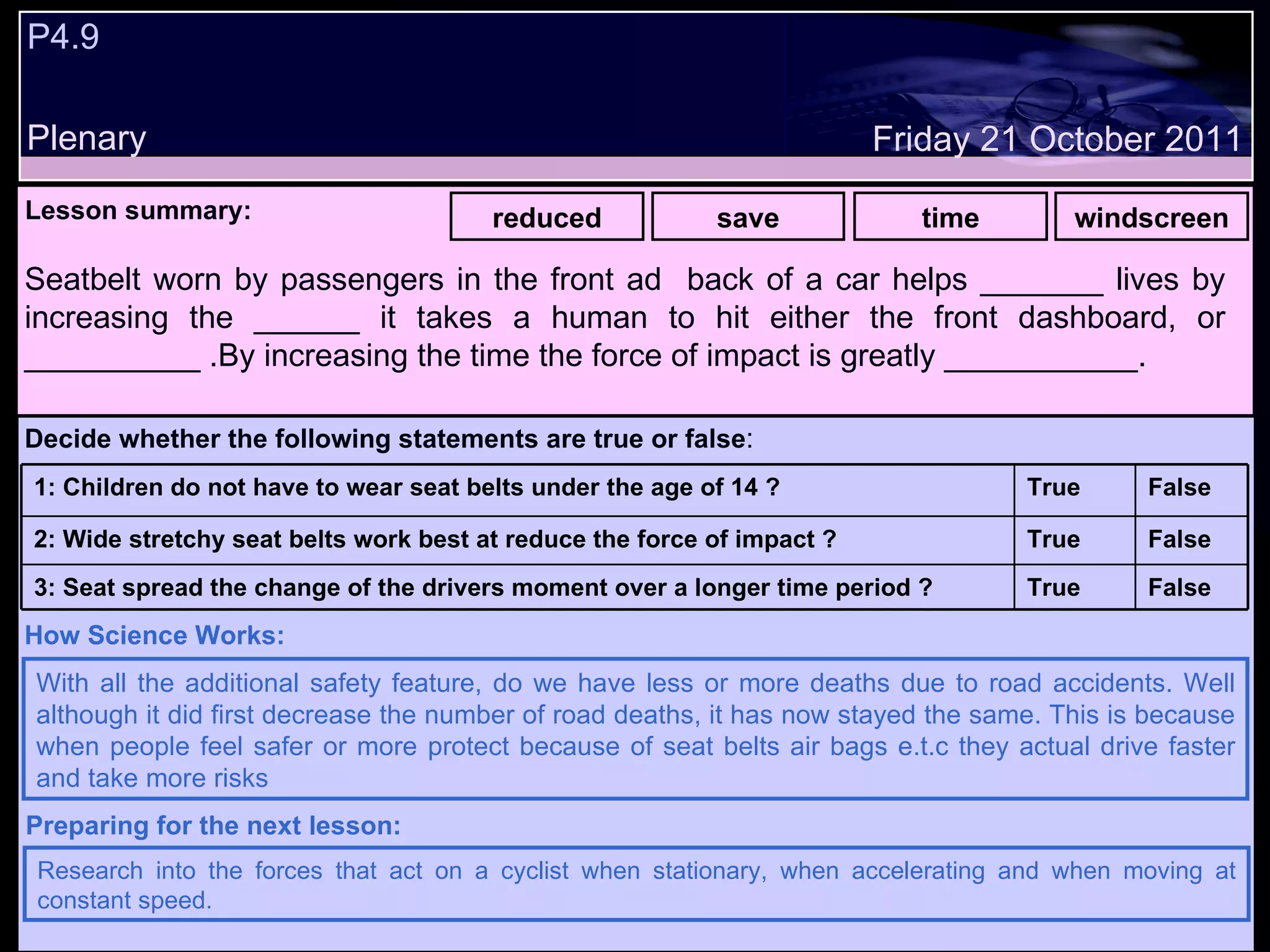 P4.9 Plenary Lesson summary:   reduced save time windscreen Friday 21 October 2011 With all the additional safety feature, do we have less or more deaths due to road accidents. Well although it did first decrease the number of road deaths, it has now stayed the same. This is because when people feel safer or more protect because of seat belts air bags e.t.c they actual drive faster and take more risks How Science Works: Research into the forces that act on a cyclist when stationary, when accelerating and when moving at constant speed. Preparing for the next lesson: Seatbelt worn by passengers in the front ad  back of a car helps _______ lives by increasing the ______ it takes a human to hit either the front dashboard, or __________ .By increasing the time the force of impact is greatly ___________. Decide whether the following statements are true or false : False True 3: Seat spread the change of the drivers moment over a longer time period ? False True 2: Wide stretchy seat belts work best at reduce the force of impact ? False True 1: Children do not have to wear seat belts under the age of 14 ?  