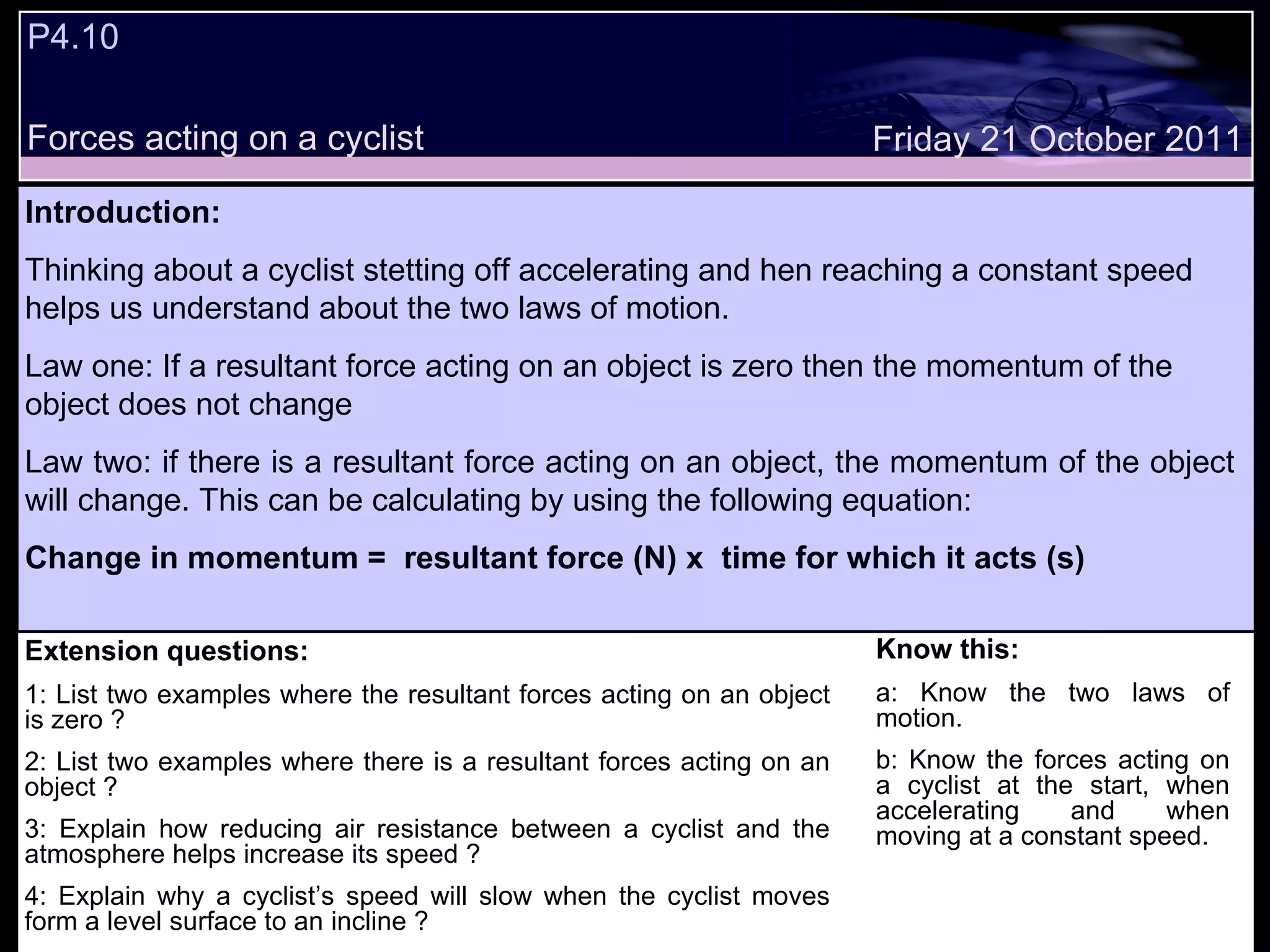 Extension questions: 1: List two examples where the resultant forces acting on an object is zero ? 2: List two examples where there is a resultant forces acting on an object ? 3: Explain how reducing air resistance between a cyclist and the atmosphere helps increase its speed ? 4: Explain why a cyclist’s speed will slow when the cyclist moves form a level surface to an incline ? Know this: a: Know the two laws of motion. b: Know the forces acting on a cyclist at the start, when accelerating and when moving at a constant speed. Friday 21 October 2011 Introduction: Thinking about a cyclist stetting off accelerating and hen reaching a constant speed helps us understand about the two laws of motion. Law one: If a resultant force acting on an object is zero then the momentum of the object does not change Law two: if there is a resultant force acting on an object, the momentum of the object will change. This can be calculating by using the following equation:  Change in momentum =  resultant force (N) x  time for which it acts (s) P4.10 Forces acting on a cyclist 