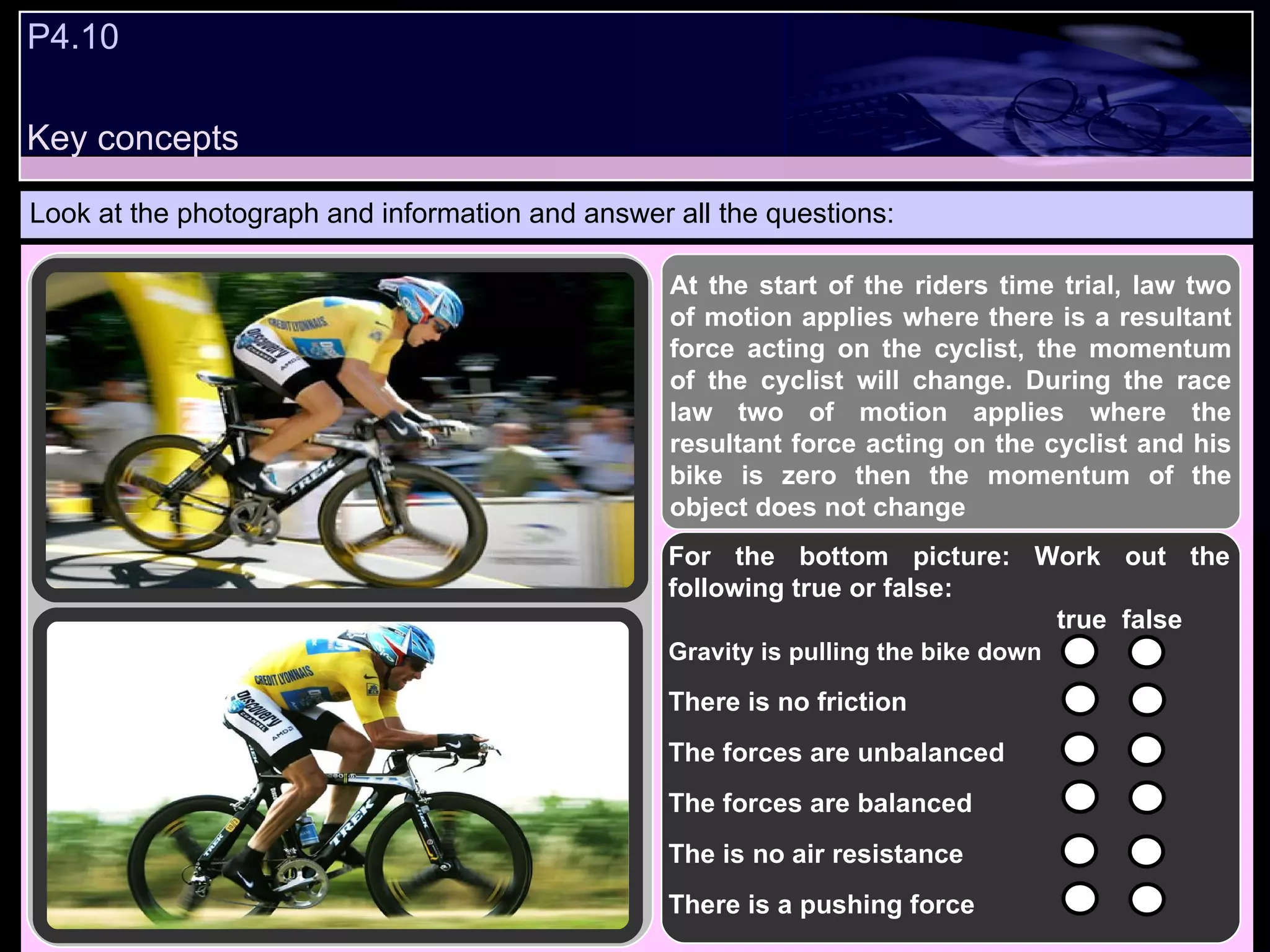 P4.10  Look at the photograph and information and answer all the questions: At the start of the riders time trial, law two of motion applies where there is a resultant force acting on the cyclist, the momentum of the cyclist will change. During the race law two of motion applies where the resultant force acting on the cyclist and his bike is zero then the momentum of the object does not change For the bottom picture: Work out the following true or false:   true  false Gravity is pulling the bike down   There is no friction  The forces are unbalanced The forces are balanced The is no air resistance There is a pushing force  Key concepts 