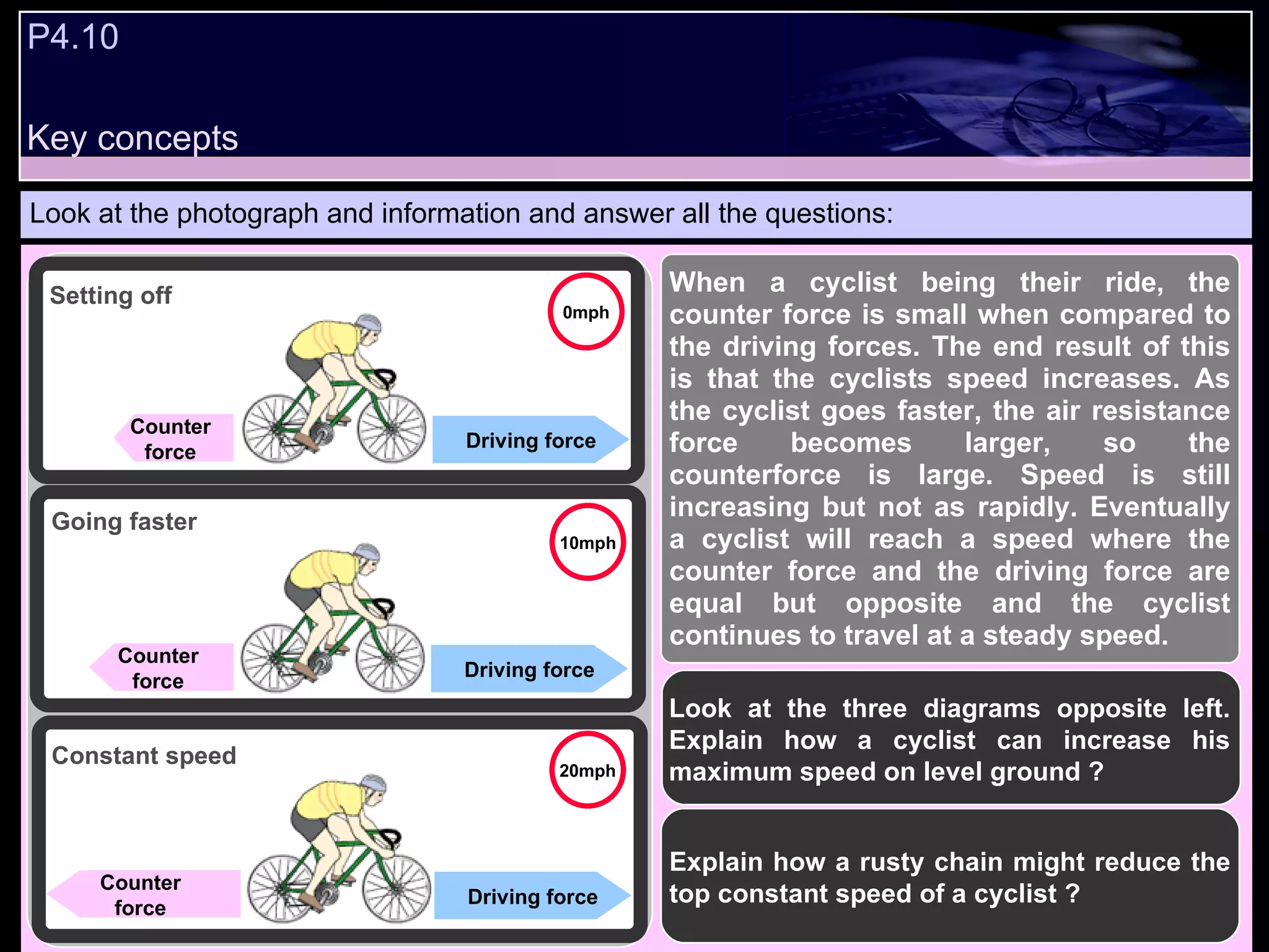 P4.10  Look at the photograph and information and answer all the questions: Look at the three diagrams opposite left. Explain how a cyclist can increase his maximum speed on level ground ? Explain how a rusty chain might reduce the top constant speed of a cyclist ? Driving force Counter  force  Setting off Going faster Constant speed Driving force Counter  force  Driving force Counter  force  When a cyclist being their ride, the counter force is small when compared to the driving forces. The end result of this is that the cyclists speed increases. As the cyclist goes faster, the air resistance force becomes larger, so the counterforce is large. Speed is still increasing but not as rapidly. Eventually a cyclist will reach a speed where the counter force and the driving force are equal but opposite and the cyclist continues to travel at a steady speed. 0mph 10mph 20mph Key concepts 