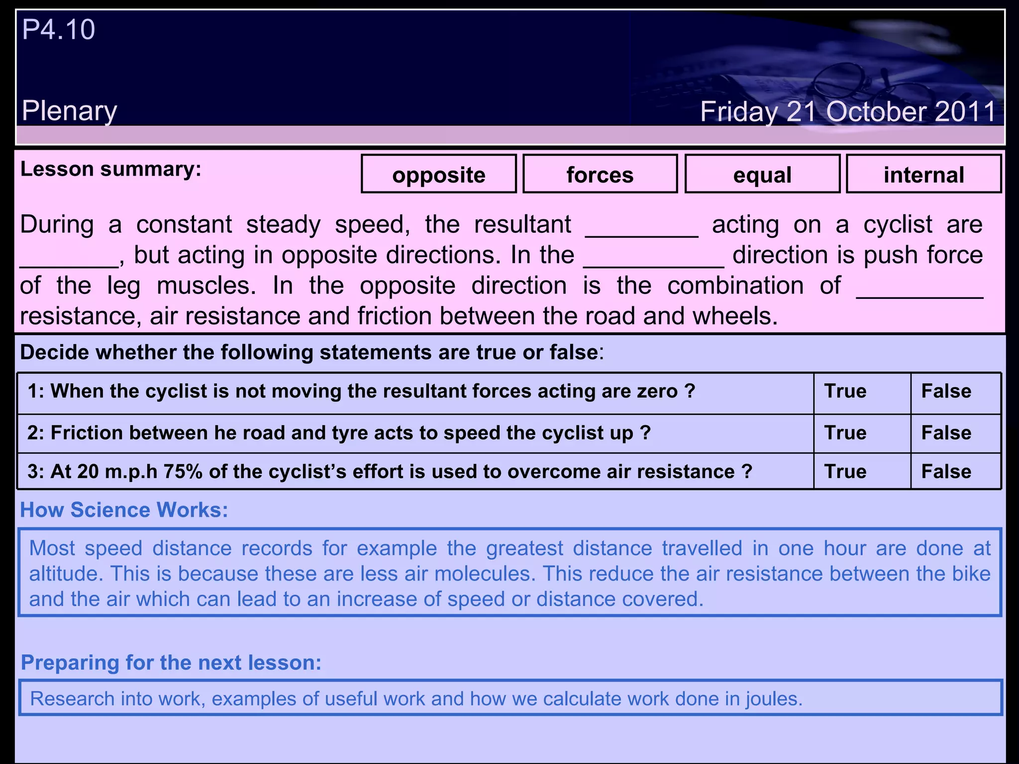P4.10 Plenary Lesson summary:   opposite forces equal internal Friday 21 October 2011 Most speed distance records for example the greatest distance travelled in one hour are done at altitude. This is because these are less air molecules. This reduce the air resistance between the bike and the air which can lead to an increase of speed or distance covered. How Science Works: Research into work, examples of useful work and how we calculate work done in joules. Preparing for the next lesson: During a constant steady speed, the resultant ________ acting on a cyclist are _______, but acting in opposite directions. In the __________ direction is push force of the leg muscles. In the opposite direction is the combination of _________ resistance, air resistance and friction between the road and wheels. Decide whether the following statements are true or false : False True 3: At 20 m.p.h 75% of the cyclist’s effort is used to overcome air resistance ? False True 2: Friction between he road and tyre acts to speed the cyclist up ? False True 1: When the cyclist is not moving the resultant forces acting are zero ?  