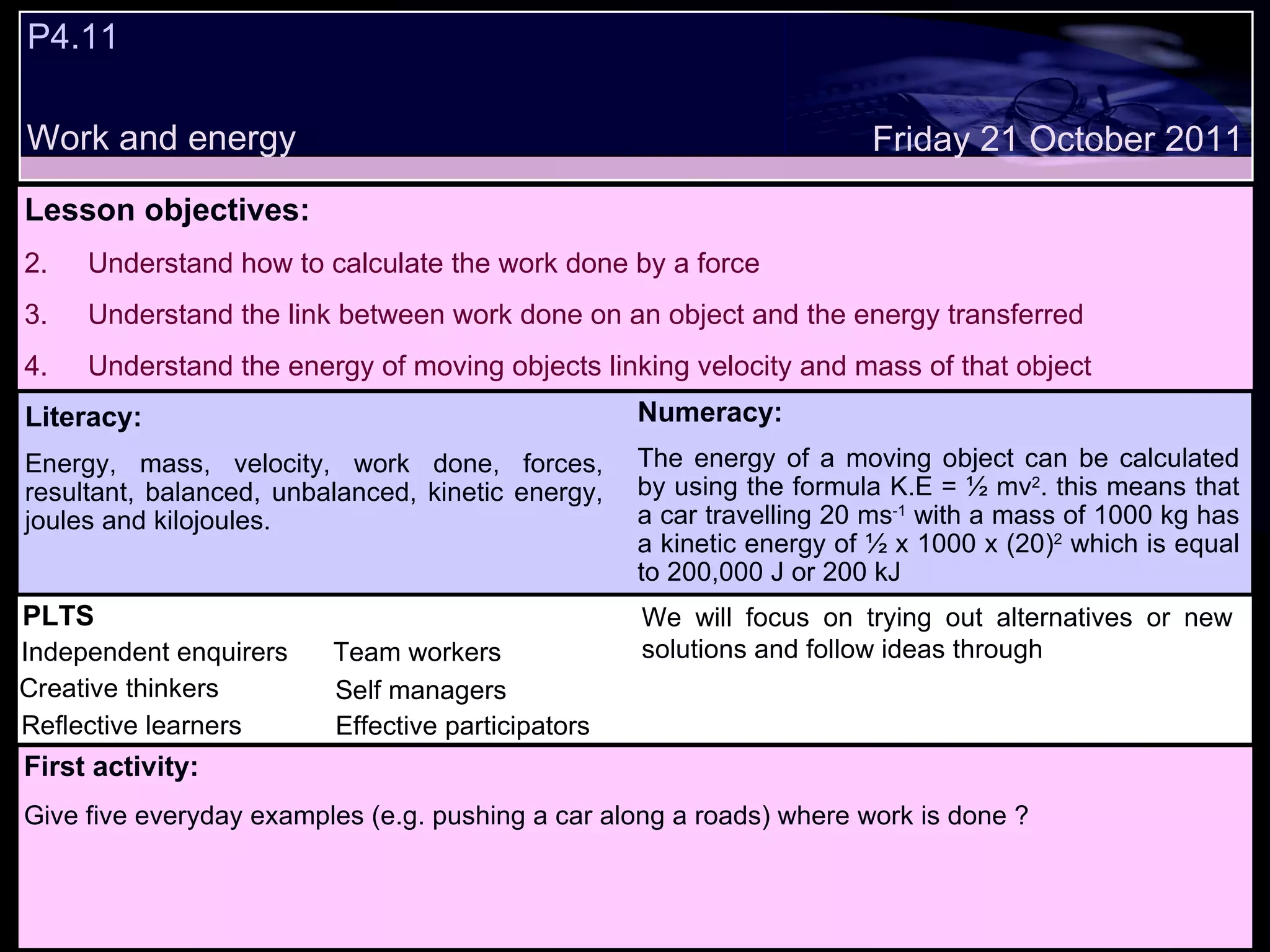 P4.11 Work and energy Decide whether the following statements are true or false: Lesson objectives: Understand how to calculate the work done by a force Understand the link between work done on an object and the energy transferred Understand the energy of moving objects linking velocity and mass of that object We will focus on. Friday 21 October 2011 First activity: Give five everyday examples (e.g. pushing a car along a roads) where work is done ? Literacy: Energy, mass, velocity, work done, forces, resultant, balanced, unbalanced, kinetic energy, joules and kilojoules. Numeracy: The energy of a moving object can be calculated by using the formula K.E = ½ mv 2 . this means that a car travelling 20 ms -1  with a mass of 1000 kg has a kinetic energy of ½ x 1000 x (20) 2  which is equal to 200,000 J or 200 kJ PLTS Independent enquirers Creative thinkers Reflective learners Team workers Effective participators Self managers We will focus on trying out alternatives or new solutions and follow ideas through 