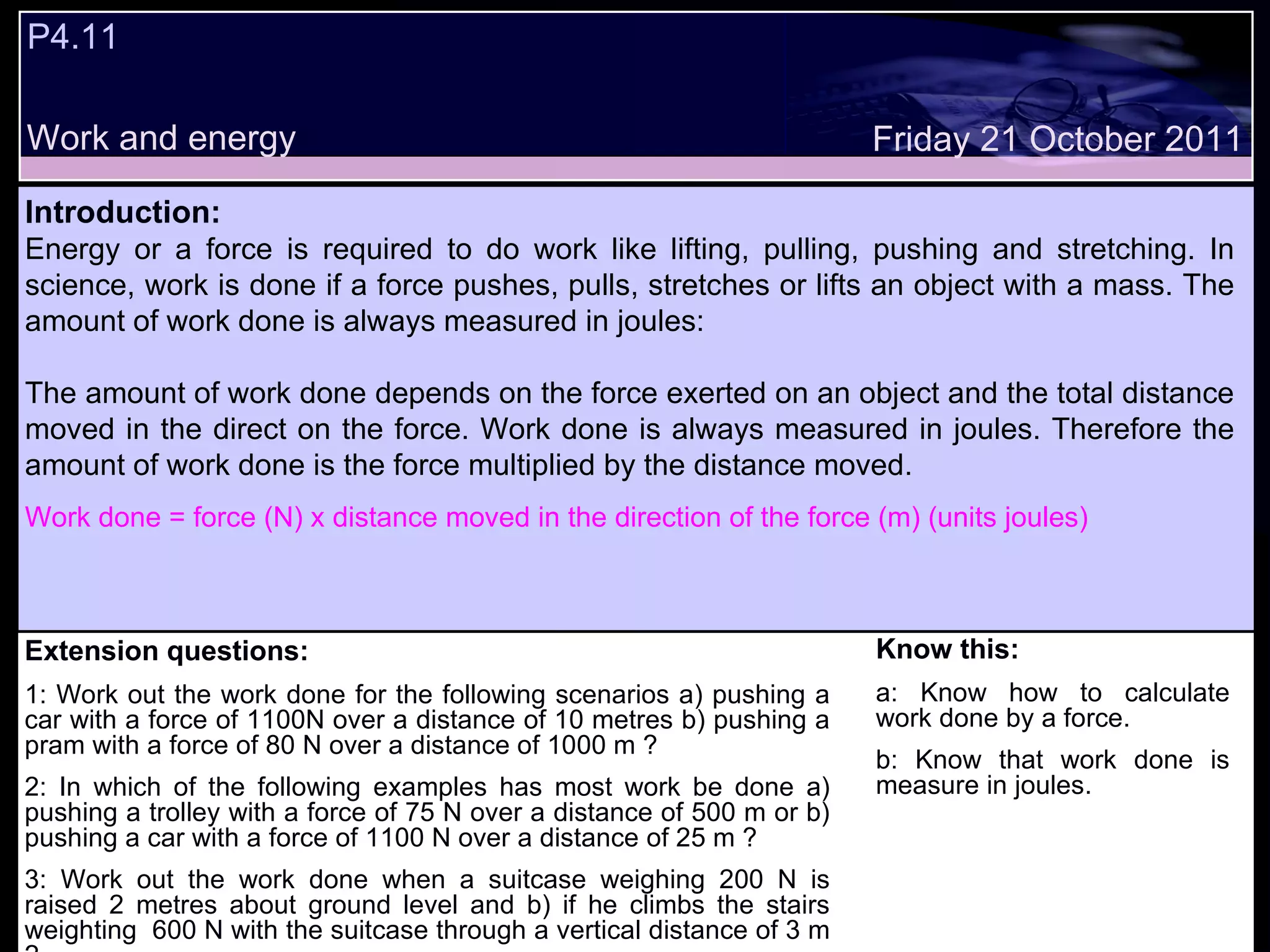 P4.11  Work and energy Extension questions: 1: Work out the work done for the following scenarios a) pushing a car with a force of 1100N over a distance of 10 metres b) pushing a pram with a force of 80 N over a distance of 1000 m ?  2: In which of the following examples has most work be done a) pushing a trolley with a force of 75 N over a distance of 500 m or b) pushing a car with a force of 1100 N over a distance of 25 m ? 3: Work out the work done when a suitcase weighing 200 N is raised 2 metres about ground level and b) if he climbs the stairs weighting  600 N with the suitcase through a vertical distance of 3 m ? Know this: a: Know how to calculate work done by a force. b: Know that work done is measure in joules. Friday 21 October 2011 Introduction: Energy or a force is required to do work like lifting, pulling, pushing and stretching. In science, work is done if a force pushes, pulls, stretches or lifts an object with a mass. The amount of work done is always measured in joules:  The amount of work done depends on the force exerted on an object and the total distance moved in the direct on the force. Work done is always measured in joules. Therefore the amount of work done is the force multiplied by the distance moved.  Work done = force (N) x distance moved in the direction of the force (m) (units joules) 