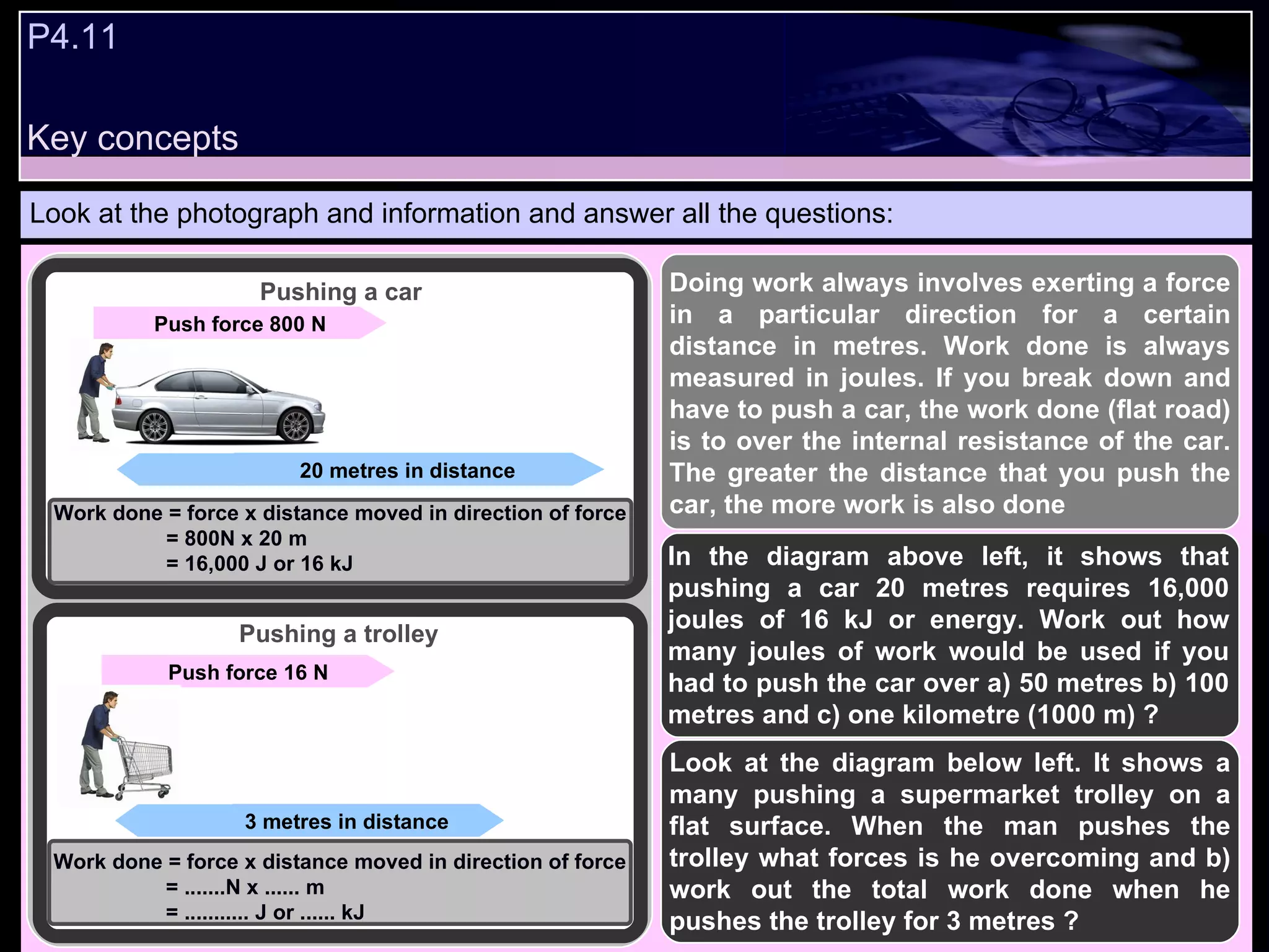 P4.11  Look at the photograph and information and answer all the questions: Doing work always involves exerting a force in a particular direction for a certain distance in metres. Work done is always measured in joules. If you break down and have to push a car, the work done (flat road) is to over the internal resistance of the car. The greater the distance that you push the car, the more work is also done  In the diagram above left, it shows that pushing a car 20 metres requires 16,000 joules of 16 kJ or energy. Work out how many joules of work would be used if you had to push the car over a) 50 metres b) 100 metres and c) one kilometre (1000 m) ? Look at the diagram below left. It shows a many pushing a supermarket trolley on a flat surface. When the man pushes the trolley what forces is he overcoming and b) work out the total work done when he pushes the trolley for 3 metres ?  Push force 16 N 3 metres in distance 20 metres in distance Push force 800 N Pushing a trolley Pushing a car Work done = force x distance moved in direction of force = 800N x 20 m = 16,000 J or 16 kJ Work done = force x distance moved in direction of force = .......N x ...... m = ........... J or ...... kJ Key concepts 
