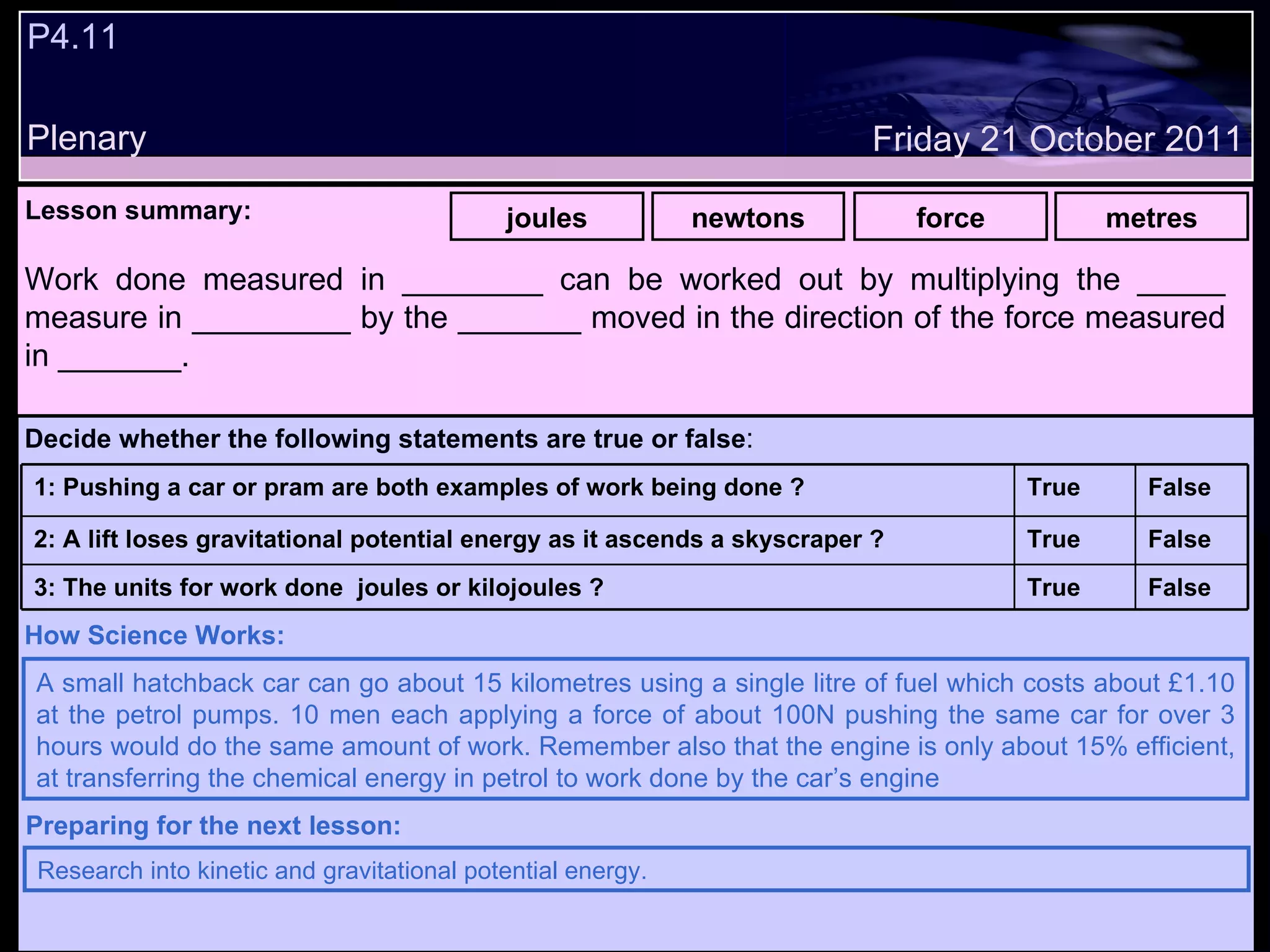 P4.11 Plenary Lesson summary:   joules newtons force metres Friday 21 October 2011 A small hatchback car can go about 15 kilometres using a single litre of fuel which costs about £1.10 at the petrol pumps. 10 men each applying a force of about 100N pushing the same car for over 3 hours would do the same amount of work. Remember also that the engine is only about 15% efficient, at transferring the chemical energy in petrol to work done by the car’s engine  How Science Works: Research into kinetic and gravitational potential energy. Preparing for the next lesson: Work done measured in ________ can be worked out by multiplying the _____ measure in _________ by the _______ moved in the direction of the force measured in _______. Decide whether the following statements are true or false : False True 3: The units for work done  joules or kilojoules ? False True 2: A lift loses gravitational potential energy as it ascends a skyscraper ? False True 1: Pushing a car or pram are both examples of work being done ?  