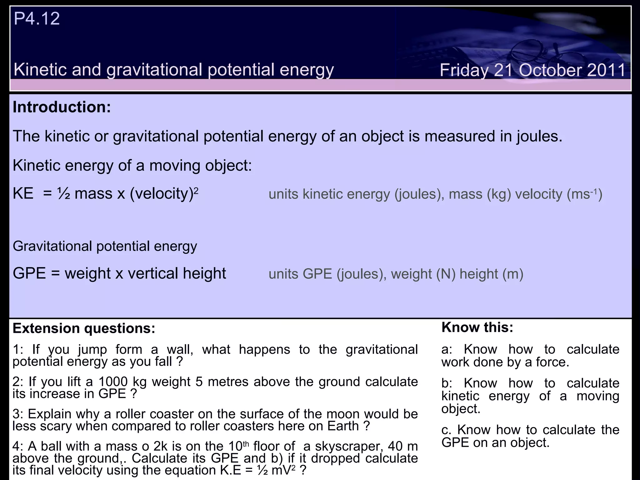 P4.12  Extension questions: 1: If you jump form a wall, what happens to the gravitational potential energy as you fall ? 2: If you lift a 1000 kg weight 5 metres above the ground calculate its increase in GPE ? 3: Explain why a roller coaster on the surface of the moon would be less scary when compared to roller coasters here on Earth ? 4: A ball with a mass o 2k is on the 10 th  floor of  a skyscraper, 40 m above the ground,. Calculate its GPE and b) if it dropped calculate its final velocity using the equation K.E = ½ mV 2  ? Know this: a: Know how to calculate work done by a force. b: Know how to calculate kinetic energy of a moving object. c. Know how to calculate the GPE on an object. Friday 21 October 2011 Introduction: The kinetic or gravitational potential energy of an object is measured in joules. Kinetic energy of a moving object: KE  = ½ mass x (velocity) 2 units kinetic energy (joules), mass (kg) velocity (ms -1 ) Gravitational potential energy GPE = weight x vertical height units GPE (joules), weight (N) height (m) Kinetic and gravitational potential energy 