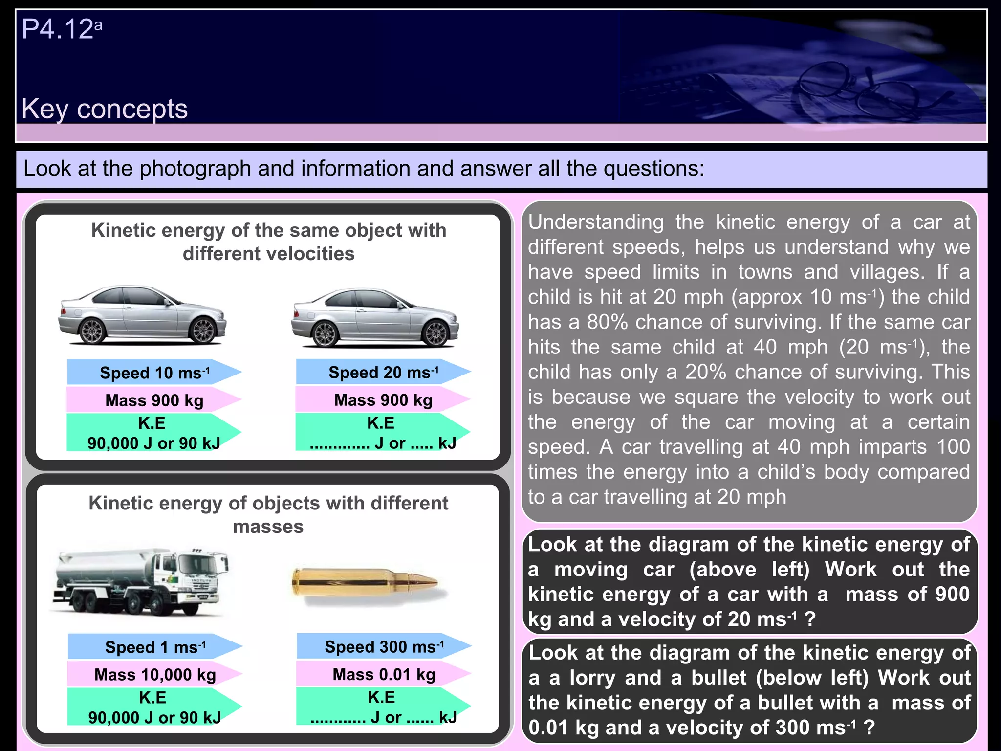 P4.12 a   Look at the photograph and information and answer all the questions: Understanding the kinetic energy of a car at different speeds, helps us understand why we have speed limits in towns and villages. If a child is hit at 20 mph (approx 10 ms -1 ) the child has a 80% chance of surviving. If the same car hits the same child at 40 mph (20 ms -1 ), the child has only a 20% chance of surviving. This is because we square the velocity to work out the energy of the car moving at a certain speed. A car travelling at 40 mph imparts 100 times the energy into a child’s body compared to a car travelling at 20 mph   Look at the diagram of the kinetic energy of a moving car (above left) Work out the kinetic energy of a car with a  mass of 900 kg and a velocity of 20 ms -1  ? Speed 10 ms -1 Mass 900 kg K.E  90,000 J or 90 kJ Speed 20 ms -1 Mass 900 kg K.E  ............. J or ..... kJ Speed 1 ms -1 Mass 10,000 kg K.E  90,000 J or 90 kJ Speed 300 ms -1 Mass 0.01 kg K.E  ............ J or ...... kJ Kinetic energy of the same object with different velocities Kinetic energy of objects with different masses Look at the diagram of the kinetic energy of a a lorry and a bullet (below left) Work out the kinetic energy of a bullet with a  mass of 0.01 kg and a velocity of 300 ms -1  ? Key concepts 