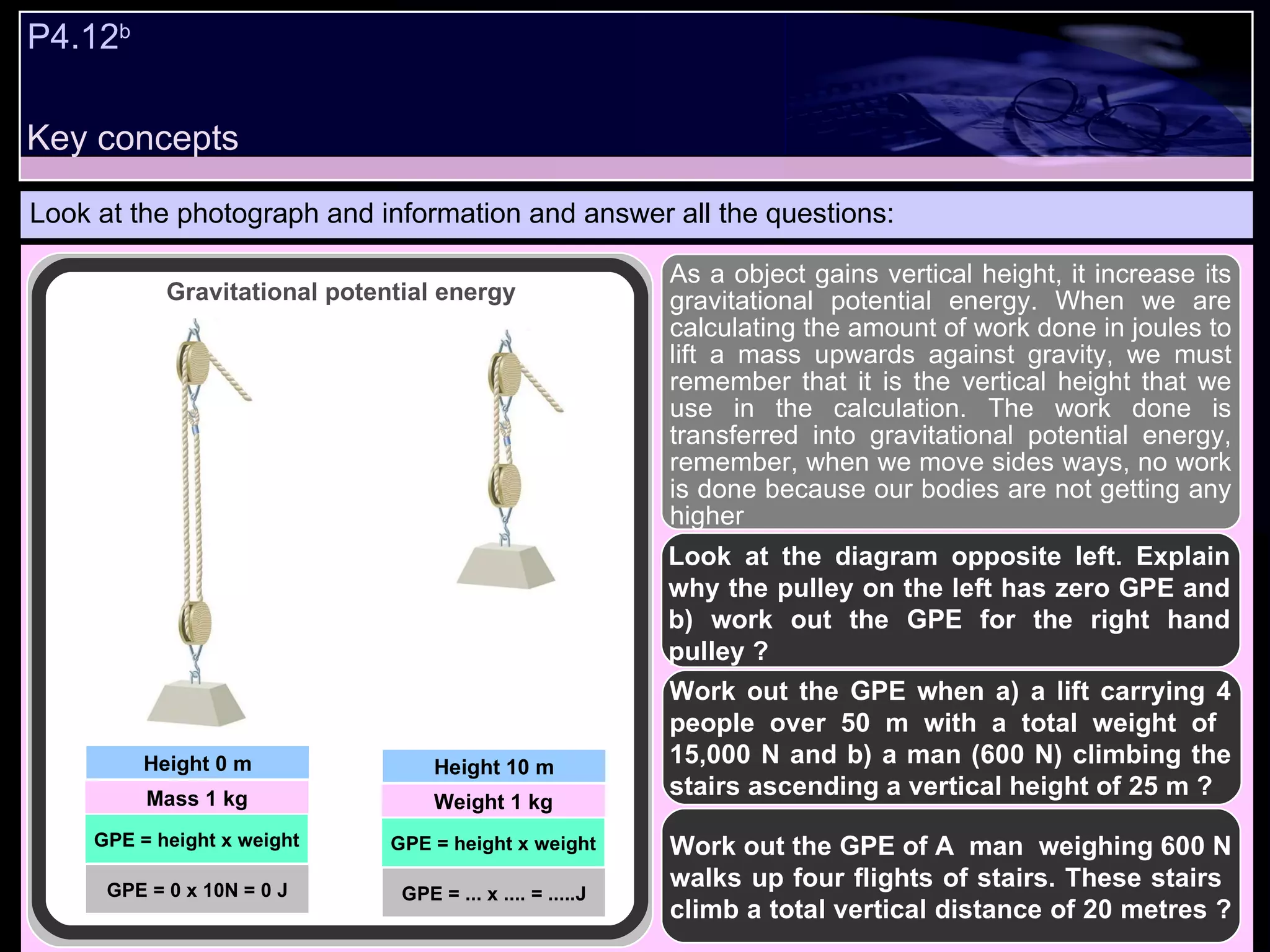 P4.12 b   Look at the photograph and information and answer all the questions: As a object gains vertical height, it increase its gravitational potential energy. When we are calculating the amount of work done in joules to lift a mass upwards against gravity, we must remember that it is the vertical height that we use in the calculation. The work done is transferred into gravitational potential energy, remember, when we move sides ways, no work is done because our bodies are not getting any higher Look at the diagram opposite left. Explain why the pulley on the left has zero GPE and b) work out the GPE for the right hand pulley ? Work out the GPE when a) a lift carrying 4 people over 50 m with a total weight of  15,000 N and b) a man (600 N) climbing the stairs ascending a vertical height of 25 m ? Work out the GPE of A  man  weighing 600 N walks up four flights of stairs. These stairs  climb a total vertical distance of 20 metres ?   Height 0 m Mass 1 kg GPE = height x weight Gravitational potential energy GPE = 0 x 10N = 0 J Height 10 m Weight 1 kg GPE = height x weight GPE = ... x .... = .....J Key concepts 