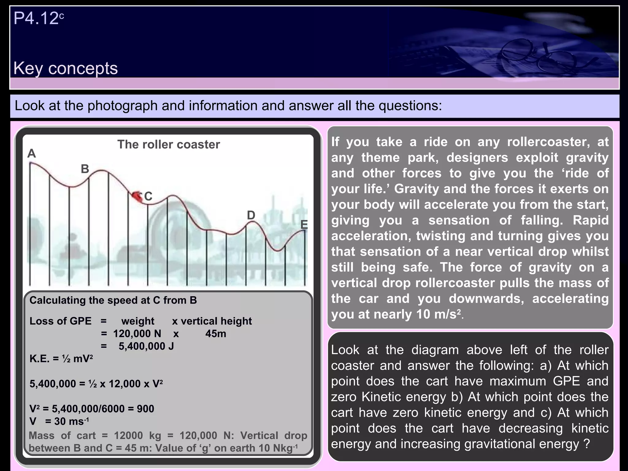 P4.12 c   Look at the photograph and information and answer all the questions: Look at the diagram above left of the roller coaster and answer the following: a) At which point does the cart have maximum GPE and zero Kinetic energy b) At which point does the cart have zero kinetic energy and c) At which point does the cart have decreasing kinetic energy and increasing gravitational energy ? If you take a ride on any rollercoaster, at any theme park, designers exploit gravity and other forces to give you the ‘ride of your life.’ Gravity and the forces it exerts on your body will accelerate you from the start, giving you a sensation of falling. Rapid acceleration, twisting and turning gives you that sensation of a near vertical drop whilst still being safe. The force of gravity on a vertical drop rollercoaster pulls the mass of the car and you downwards, accelerating you at nearly 10 m/s 2 .   Calculating the speed at C from B Loss of GPE  =  weight  x vertical height   =  120,000 N  x  45m =  5,400,000 J K.E. = ½ mV 2 5,400,000 = ½ x 12,000 x V 2 V 2  = 5,400,000/6000 = 900  V  = 30 ms -1 A B C D E Mass of cart = 12000 kg = 120,000 N: Vertical drop between B and C = 45 m: Value of ‘g’ on earth 10 Nkg -1 The roller coaster Key concepts 