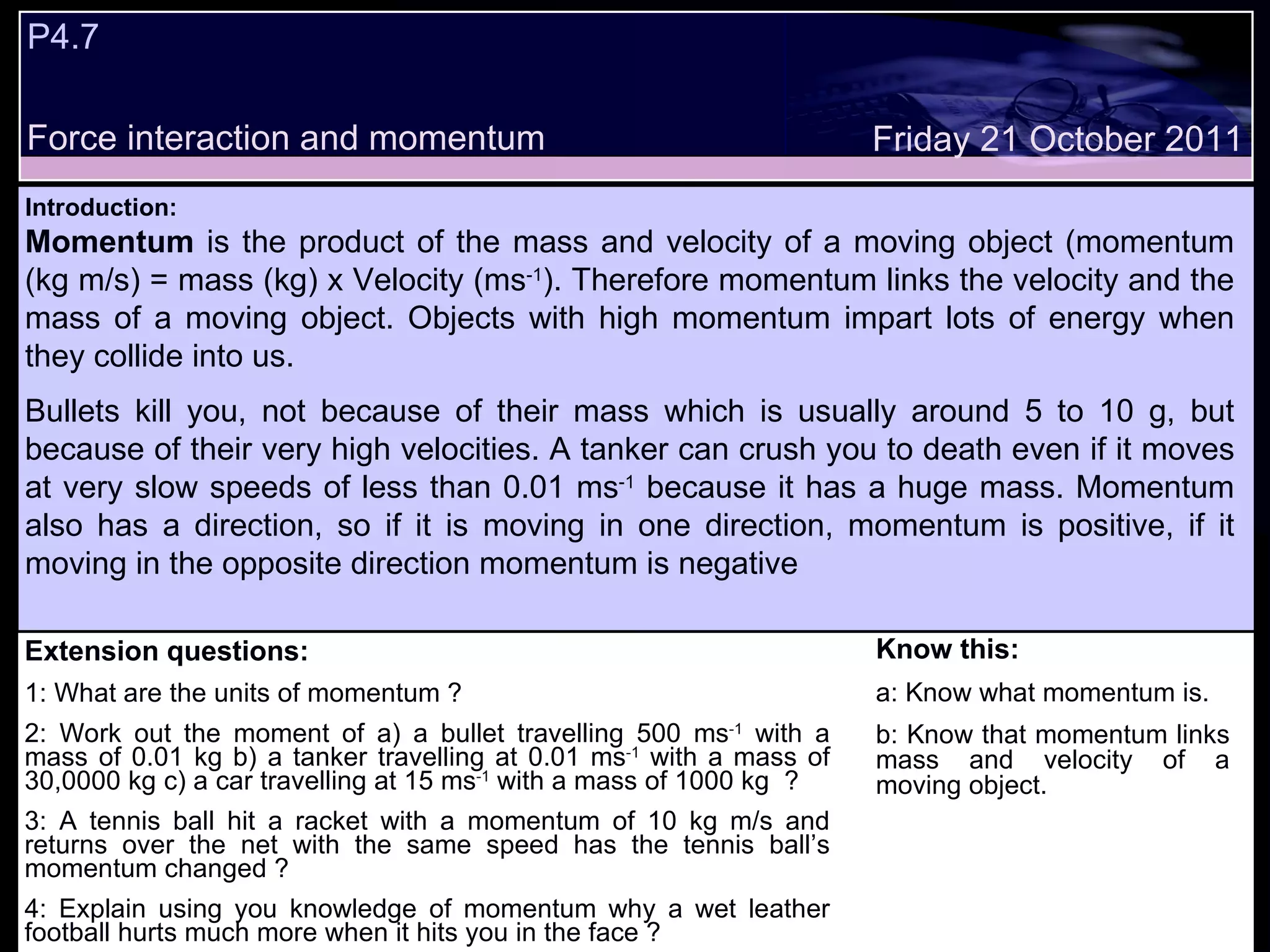 P4.7  Force interaction and momentum Extension questions: 1: What are the units of momentum ? 2: Work out the moment of a) a bullet travelling 500 ms -1  with a mass of 0.01 kg b) a tanker travelling at 0.01 ms -1  with a mass of 30,0000 kg c) a car travelling at 15 ms -1  with a mass of 1000 kg  ? 3: A tennis ball hit a racket with a momentum of 10 kg m/s and returns over the net with the same speed has the tennis ball’s momentum changed ? 4: Explain using you knowledge of momentum why a wet leather football hurts much more when it hits you in the face ? Know this: a: Know what momentum is. b: Know that momentum links mass and velocity of a moving object. Friday 21 October 2011 Introduction: Momentum  is the product of the mass and velocity of a moving object (momentum (kg m/s) = mass (kg) x Velocity (ms -1 ). Therefore momentum links the velocity and the mass of a moving object. Objects with high momentum impart lots of energy when they collide into us.  Bullets kill you, not because of their mass which is usually around 5 to 10 g, but because of their very high velocities. A tanker can crush you to death even if it moves at very slow speeds of less than 0.01 ms -1  because it has a huge mass. Momentum also has a direction, so if it is moving in one direction, momentum is positive, if it moving in the opposite direction momentum is negative 