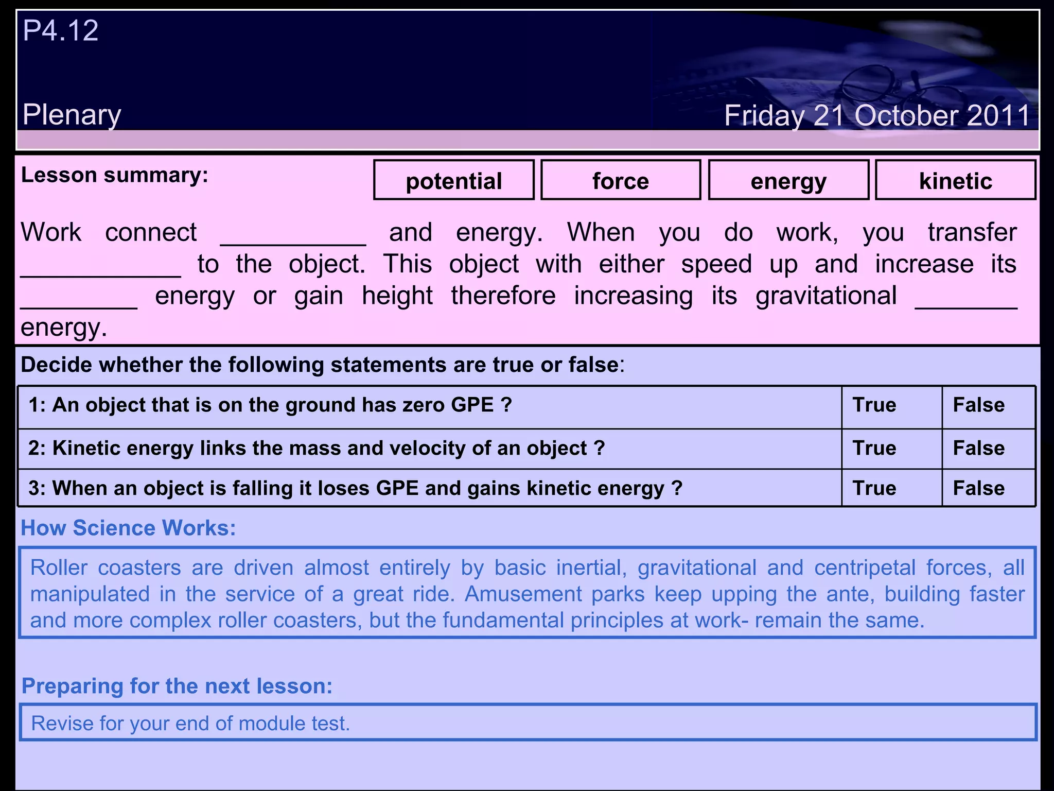 P4.12 Plenary Lesson summary:   potential force energy kinetic Friday 21 October 2011 Roller coasters are driven almost entirely by basic inertial, gravitational and centripetal forces, all manipulated in the service of a great ride. Amusement parks keep upping the ante, building faster and more complex roller coasters, but the fundamental principles at work­ remain the same.   How Science Works: Revise for your end of module test. Preparing for the next lesson: Work connect __________ and energy. When you do work, you transfer ___________ to the object. This object with either speed up and increase its ________ energy or gain height therefore increasing its gravitational _______ energy. Decide whether the following statements are true or false : False True 3: When an object is falling it loses GPE and gains kinetic energy ? False True 2: Kinetic energy links the mass and velocity of an object ? False True 1: An object that is on the ground has zero GPE ?  