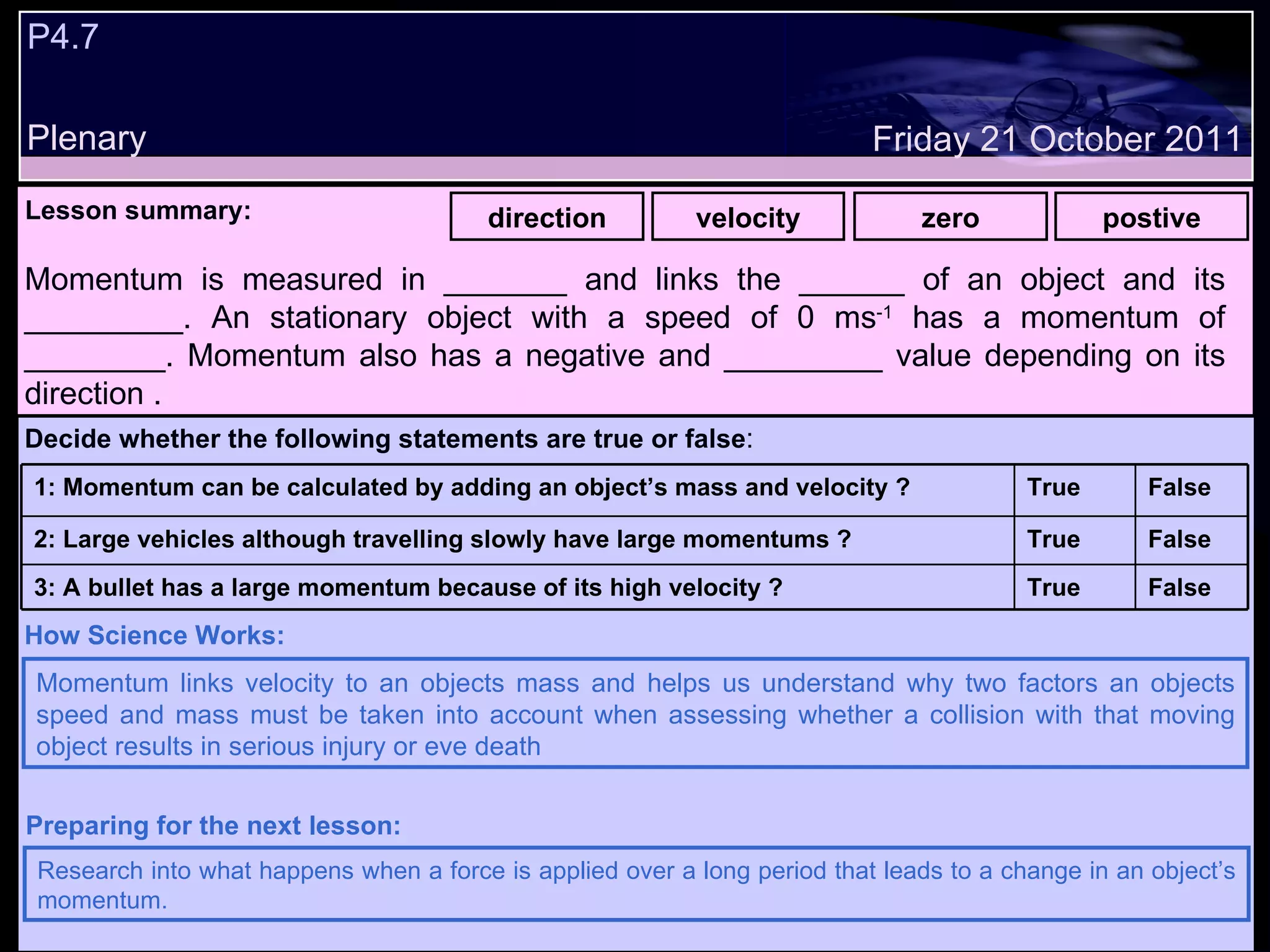 P4.7 Plenary Lesson summary:   direction velocity zero postive Friday 21 October 2011 Momentum links velocity to an objects mass and helps us understand why two factors an objects speed and mass must be taken into account when assessing whether a collision with that moving object results in serious injury or eve death  How Science Works: Research into what happens when a force is applied over a long period that leads to a change in an object’s momentum. Preparing for the next lesson: Momentum is measured in _______ and links the ______ of an object and its _________. An stationary object with a speed of 0 ms -1  has a momentum of ________. Momentum also has a negative and _________ value depending on its direction . Decide whether the following statements are true or false : False True 3: A bullet has a large momentum because of its high velocity ? False True 2: Large vehicles although travelling slowly have large momentums ? False True 1: Momentum can be calculated by adding an object’s mass and velocity ?  