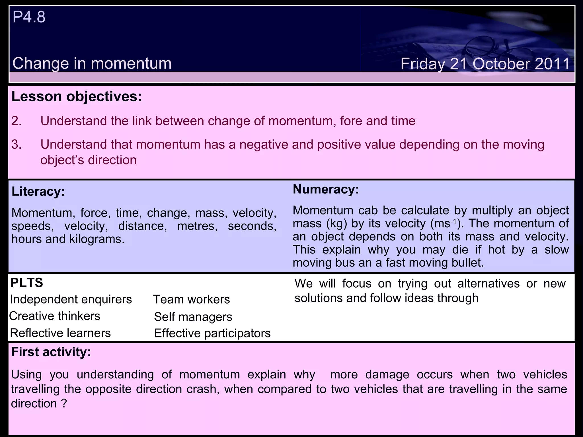 P4.8  Change in momentum Decide whether the following statements are true or false: Lesson objectives: Understand the link between change of momentum, fore and time Understand that momentum has a negative and positive value depending on the moving object’s direction We will focus on. Friday 21 October 2011 First activity: Using you understanding of momentum explain why  more damage occurs when two vehicles travelling the opposite direction crash, when compared to two vehicles that are travelling in the same direction ? PLTS Independent enquirers Creative thinkers Reflective learners Team workers Effective participators Self managers Literacy: Momentum, force, time, change, mass, velocity, speeds, velocity, distance, metres, seconds, hours and kilograms. Numeracy: Momentum cab be calculate by multiply an object mass (kg) by its velocity (ms -1 ). The momentum of an object depends on both its mass and velocity. This explain why you may die if hot by a slow moving bus an a fast moving bullet. We will focus on trying out alternatives or new solutions and follow ideas through 