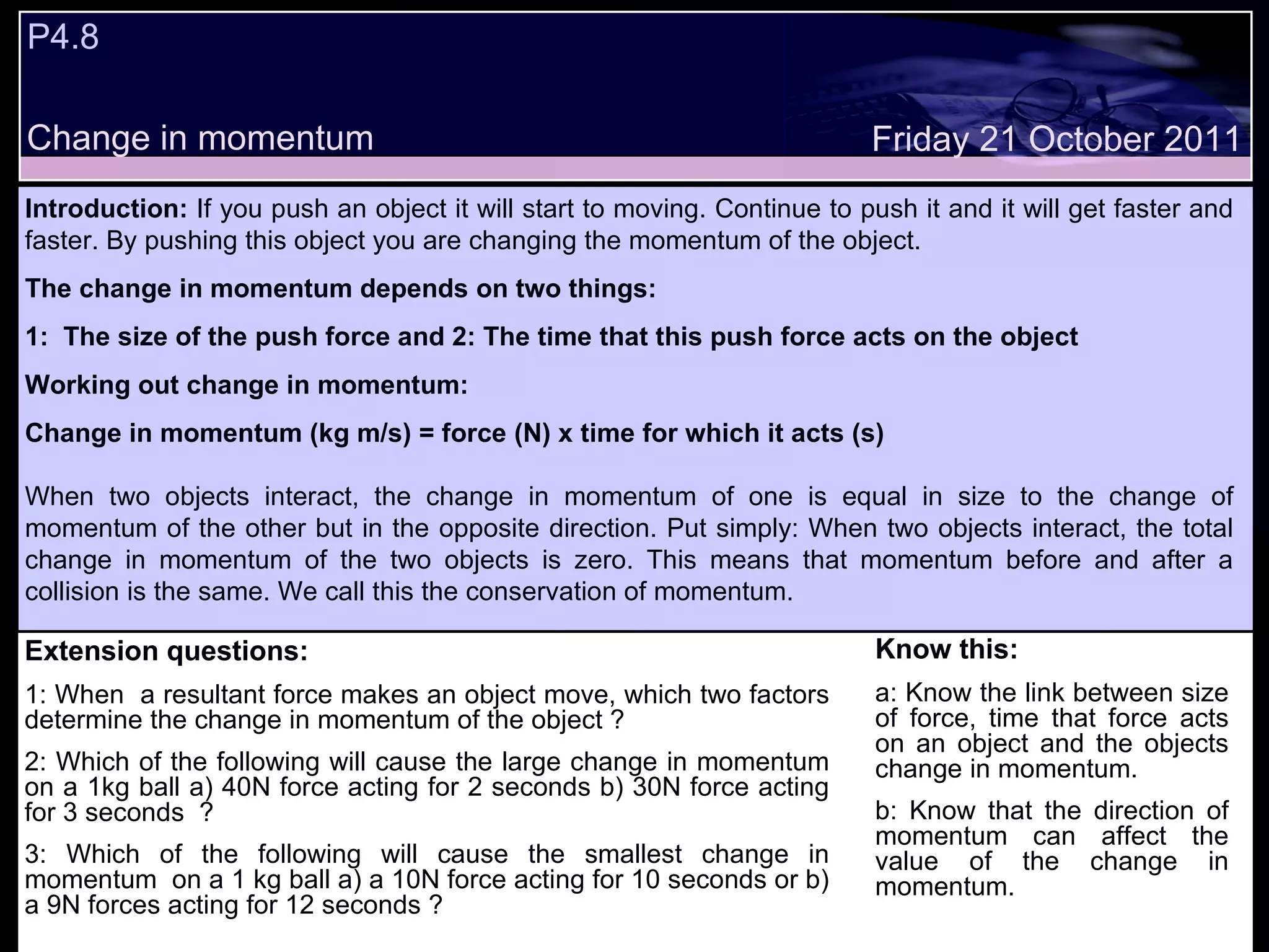P4.8  Change in momentum Know this: a: Know the link between size of force, time that force acts on an object and the objects change in momentum. b: Know that the direction of momentum can affect the value of the change in momentum. Friday 21 October 2011 Introduction:  If you push an object it will start to moving. Continue to push it and it will get faster and faster. By pushing this object you are changing the momentum of the object.  The change in momentum depends on two things: 1:  The size of the push force and 2: The time that this push force acts on the object Working out change in momentum: Change in momentum (kg m/s) = force (N) x time for which it acts (s) When two objects interact, the change in momentum of one is equal in size to the change of momentum of the other but in the opposite direction. Put simply: When two objects interact, the total change in momentum of the two objects is zero. This means that momentum before and after a collision is the same. We call this the conservation of momentum.   Extension questions: 1: When  a resultant force makes an object move, which two factors determine the change in momentum of the object ? 2: Which of the following will cause the large change in momentum on a 1kg ball a) 40N force acting for 2 seconds b) 30N force acting for 3 seconds  ? 3: Which of the following will cause the smallest change in momentum  on a 1 kg ball a) a 10N force acting for 10 seconds or b) a 9N forces acting for 12 seconds ? 