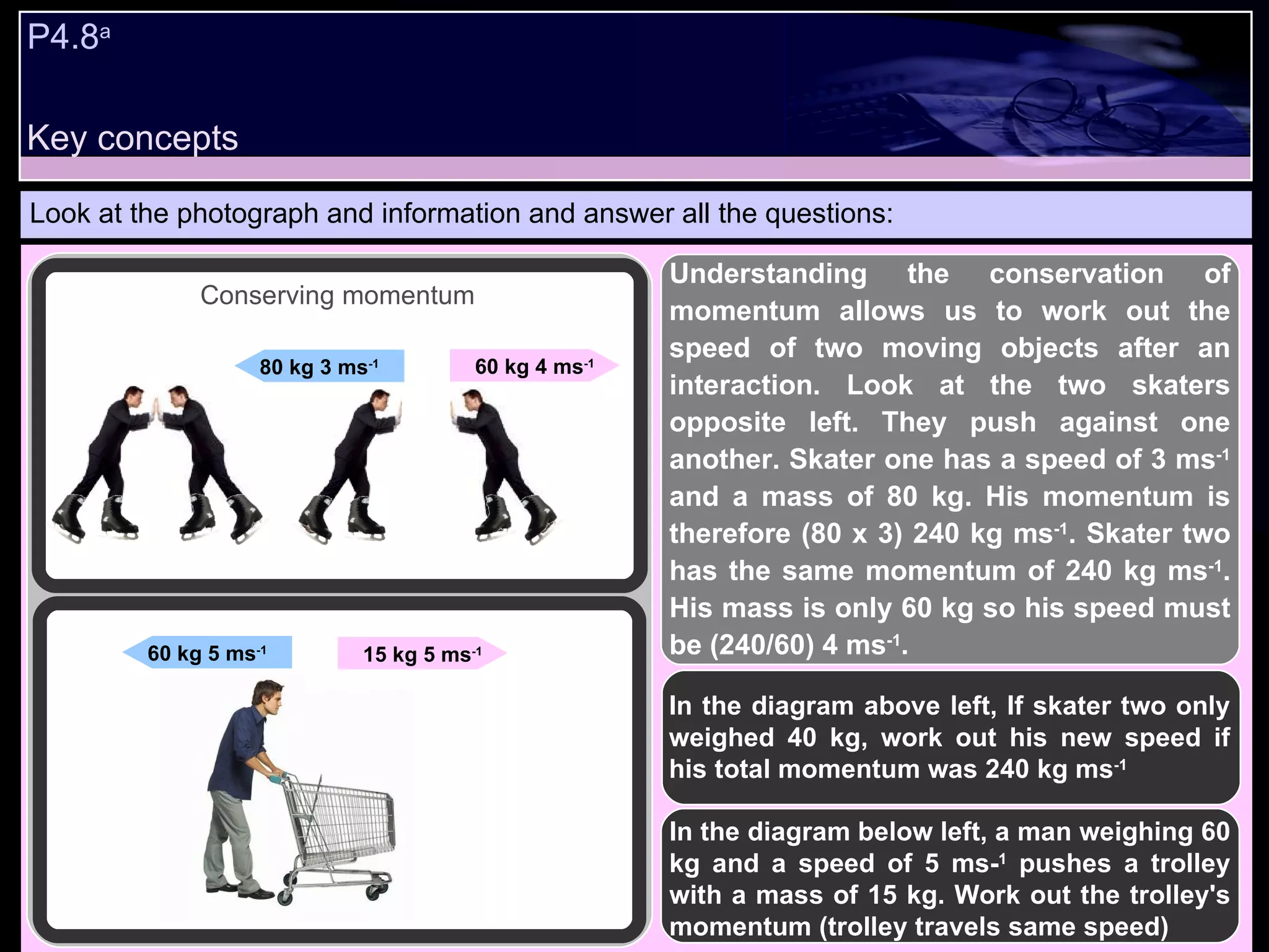 P4.8 a   Look at the photograph and information and answer all the questions: In the diagram above left, If skater two only weighed 40 kg, work out his new speed if his total momentum was 240 kg ms -1 In the diagram below left, a man weighing 60 kg and a speed of 5 ms- 1  pushes a trolley with a mass of 15 kg. Work out the trolley's momentum (trolley travels same speed) 60 kg 4 ms -1 80 kg 3 ms -1 Conserving momentum 15 kg 5 ms -1 60 kg 5 ms -1 Understanding the conservation of momentum allows us to work out the speed of two moving objects after an interaction. Look at the two skaters opposite left. They push against one another. Skater one has a speed of 3 ms -1  and a mass of 80 kg. His momentum is therefore (80 x 3) 240 kg ms -1 . Skater two has the same momentum of 240 kg ms -1 . His mass is only 60 kg so his speed must be (240/60) 4 ms -1 .  Key concepts 