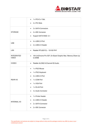 Page 2 of 3.
The specification and pictures are subject to change without notice and the package contents may differ by area or your
motherboard version!
1 x PCI-E x1 Slot
2 x PCI Slots
STORAGE
2 x SATA Connectors
2 x IDE Connector
Support SATA RAID: 0,1
USB
4 x USB 2.0 Port
2 x USB 2.0 Header
LAN Realtek RTL8201CL - 10/100 PHY
INTEGRATED
VIDEO
VIA UniChrome Pro IGP, On Board Graphic Max. Memory Share Up
to 64MB
CODEC Realtek ALC662 6-Channel HD Audio
REAR I/O
1 x PS/2 Mouse
1 x PS/2 Keyboard
4 x USB 2.0 Port
1 x COM Port
1 x VGA Port
1 x RJ-45 Port
3 x Audio Connector
INTERNAL I/O
1 x Printer Header
2 x USB 2.0 Header
2 x SATA Connector
2 x IDE Connector
 