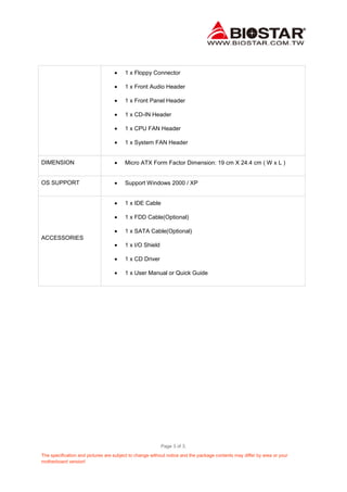 Page 3 of 3.
The specification and pictures are subject to change without notice and the package contents may differ by area or your
motherboard version!
1 x Floppy Connector
1 x Front Audio Header
1 x Front Panel Header
1 x CD-IN Header
1 x CPU FAN Header
1 x System FAN Header
DIMENSION Micro ATX Form Factor Dimension: 19 cm X 24.4 cm ( W x L )
OS SUPPORT Support Windows 2000 / XP
ACCESSORIES
1 x IDE Cable
1 x FDD Cable(Optional)
1 x SATA Cable(Optional)
1 x I/O Shield
1 x CD Driver
1 x User Manual or Quick Guide
 