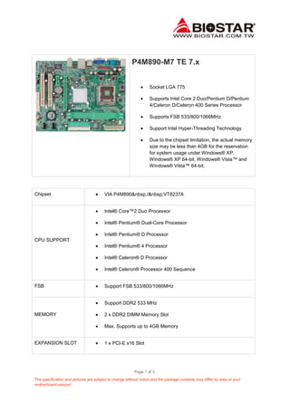 Page 1 of 3.
The specification and pictures are subject to change without notice and the package contents may differ by area or your
motherboard version!
P4M890-M7 TE 7.x
Socket LGA 775
Supports Intel Core 2 Duo/Pentium D/Pentium
4/Celeron D/Celeron 400 Series Processor
Supports FSB 533/800/1066MHz
Support Intel Hyper-Threading Technology
Due to the chipset limitation, the actual memory
size may be less than 4GB for the reservation
for system usage under Windows® XP,
Windows® XP 64-bit, Windows® Vista™ and
Windows® Vista™ 64-bit.
Chipset VIA P4M890&nbsp;/&nbsp;VT8237A
CPU SUPPORT
Intel® Core™2 Duo Processor
Intel® Pentium® Dual-Core Processor
Intel® Pentium® D Processor
Intel® Pentium® 4 Processor
Intel® Celeron® D Processor
Intel® Celeron® Processor 400 Sequence
FSB Support FSB 533/800/1066MHz
MEMORY
Support DDR2 533 MHz
2 x DDR2 DIMM Memory Slot
Max. Supports up to 4GB Memory
EXPANSION SLOT 1 x PCI-E x16 Slot
 