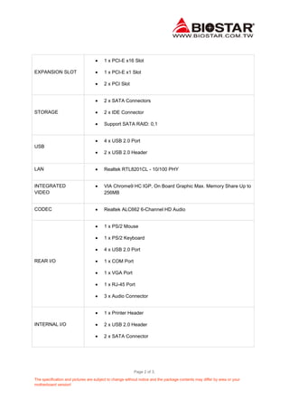 1 x PCI-E x16 Slot
EXPANSION SLOT

1 x PCI-E x1 Slot
2 x PCI Slot

2 x SATA Connectors
STORAGE

2 x IDE Connector
Support SATA RAID: 0,1

4 x USB 2.0 Port
USB
2 x USB 2.0 Header

LAN

Realtek RTL8201CL - 10/100 PHY

INTEGRATED
VIDEO

VIA Chrome9 HC IGP, On Board Graphic Max. Memory Share Up to
256MB

CODEC

Realtek ALC662 6-Channel HD Audio

1 x PS/2 Mouse
1 x PS/2 Keyboard
4 x USB 2.0 Port
REAR I/O

1 x COM Port
1 x VGA Port
1 x RJ-45 Port
3 x Audio Connector

1 x Printer Header
INTERNAL I/O

2 x USB 2.0 Header
2 x SATA Connector

Page 2 of 3.
The specification and pictures are subject to change without notice and the package contents may differ by area or your
motherboard version!

 