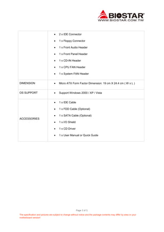 2 x IDE Connector
1 x Floppy Connector
1 x Front Audio Header
1 x Front Panel Header
1 x CD-IN Header
1 x CPU FAN Header
1 x System FAN Header

DIMENSION

Micro ATX Form Factor Dimension: 19 cm X 24.4 cm ( W x L )

OS SUPPORT

Support Windows 2000 / XP / Vista

1 x IDE Cable
1 x FDD Cable (Optional)
1 x SATA Cable (Optional)
ACCESSORIES
1 x I/O Shield
1 x CD Driver
1 x User Manual or Quick Guide

Page 3 of 3.
The specification and pictures are subject to change without notice and the package contents may differ by area or your
motherboard version!

 