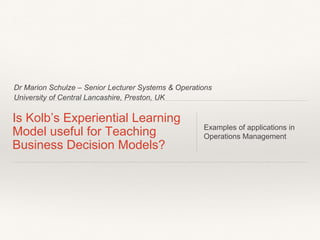 Dr Marion Schulze – Senior Lecturer Systems & Operations
University of Central Lancashire, Preston, UK
Is Kolb’s Experiential Learning
Model useful for Teaching
Business Decision Models?
Examples of applications in
Operations Management
 