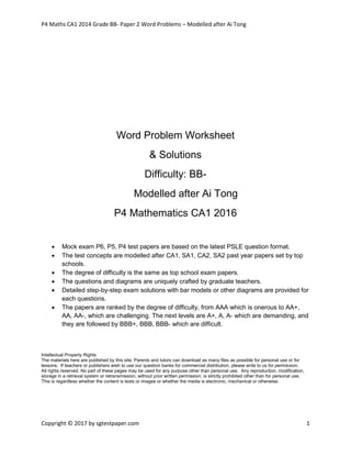 P4 Maths CA1 2014 Grade BB- Paper 2 Word Problems – Modelled after Ai Tong
Copyright © 2017 by sgtestpaper.com 1
Word Problem Worksheet
& Solutions
Difficulty: BB-
Modelled after Ai Tong
P4 Mathematics CA1 2016
 Mock exam P6, P5, P4 test papers are based on the latest PSLE question format.
 The test concepts are modelled after CA1, SA1, CA2, SA2 past year papers set by top
schools.
 The degree of difficulty is the same as top school exam papers.
 The questions and diagrams are uniquely crafted by graduate teachers.
 Detailed step-by-step exam solutions with bar models or other diagrams are provided for
each questions.
 The papers are ranked by the degree of difficulty, from AAA which is onerous to AA+,
AA, AA-, which are challenging. The next levels are A+, A, A- which are demanding, and
they are followed by BBB+, BBB, BBB- which are difficult.
Intellectual Property Rights
The materials here are published by this site. Parents and tutors can download as many files as possible for personal use or for
lessons. If teachers or publishers wish to use our question banks for commercial distribution, please write to us for permission.
All rights reserved. No part of these pages may be used for any purpose other than personal use. Any reproduction, modification,
storage in a retrieval system or retransmission, without prior written permission, is strictly prohibited other than for personal use.
This is regardless whether the content is texts or images or whether the media is electronic, mechanical or otherwise.
 