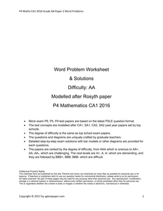 P4 Maths CA1 2016 Grade AA Paper 2 Word Problems
Copyright © 2017 by sgtestpaper.com 1
Word Problem Worksheet
& Solutions
Difficulty: AA
Modelled after Rosyth paper
P4 Mathematics CA1 2016
 Mock exam P6, P5, P4 test papers are based on the latest PSLE question format.
 The test concepts are modelled after CA1, SA1, CA2, SA2 past year papers set by top
schools.
 The degree of difficulty is the same as top school exam papers.
 The questions and diagrams are uniquely crafted by graduate teachers.
 Detailed step-by-step exam solutions with bar models or other diagrams are provided for
each questions.
 The papers are ranked by the degree of difficulty, from AAA which is onerous to AA+,
AA, AA-, which are challenging. The next levels are A+, A, A- which are demanding, and
they are followed by BBB+, BBB, BBB- which are difficult.
Intellectual Property Rights
The materials here are published by this site. Parents and tutors can download as many files as possible for personal use or for
lessons. If teachers or publishers wish to use our question banks for commercial distribution, please write to us for permission.
All rights reserved. No part of these pages may be used for any purpose other than personal use. Any reproduction, modification,
storage in a retrieval system or retransmission, without prior written permission, is strictly prohibited other than for personal use.
This is regardless whether the content is texts or images or whether the media is electronic, mechanical or otherwise.
 