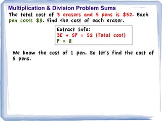 Multiplication & Division Problem Sums
The total cost of 3 erasers and 5 pens is $52. Each
pen costs $8. Find the cost of each eraser.
                 Extract Info:
                 3E + 5P = 52 (Total cost)
                 P = 8

 We know the cost of 1 pen. So let's find the cost of
 5 pens.
 