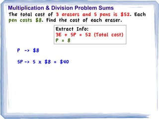 Multiplication & Division Problem Sums
The total cost of 3 erasers and 5 pens is $52. Each
pen costs $8. Find the cost of each eraser.
                 Extract Info:
                 3E + 5P = 52 (Total cost)
                 P = 8
   P -> $8

   5P -> 5 x $8 = $40
 