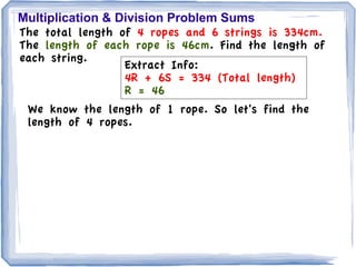 Multiplication & Division Problem Sums
The total length of 4 ropes and 6 strings is 334cm.
The length of each rope is 46cm. Find the length of
each string.
                  Extract Info:
                  4R + 6S = 334 (Total length)
                  R = 46
 We know the length of 1 rope. So let's find the
 length of 4 ropes.
 