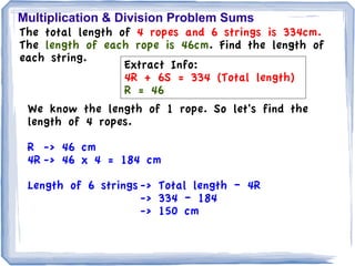 Multiplication & Division Problem Sums
The total length of 4 ropes and 6 strings is 334cm.
The length of each rope is 46cm. Find the length of
each string.
                  Extract Info:
                  4R + 6S = 334 (Total length)
                  R = 46
 We know the length of 1 rope. So let's find the
 length of 4 ropes.

 R -> 46 cm
 4R -> 46 x 4 = 184 cm

 Length of 6 strings -> Total length – 4R
                     -> 334 – 184
                     -> 150 cm
 
