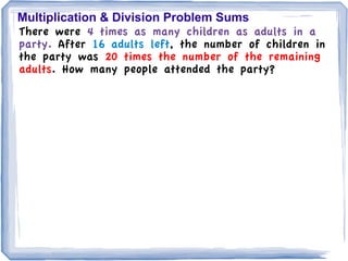 Multiplication & Division Problem Sums
There were 4 times as many children as adults in a
party. After 16 adults left, the number of children in
the party was 20 times the number of the remaining
adults. How many people attended the party?
 