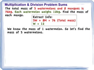 Multiplication & Division Problem Sums
The total mass of 3 watermelons and 8 mangoes is
76kg. Each watermelon weighs 12kg. Find the mass of
each mango.
                  Extract Info:
                  3W + 8M = 76 (Total mass)
                  W = 12
 We know the mass of 1 watermelon. So let's find the
 mass of 3 watermelons.
 